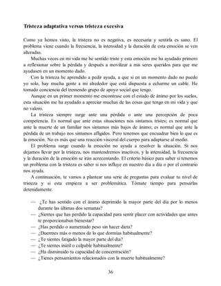 Tristeza adaptativa versus tristeza excesiva
Como ya hemos visto, la tristeza no es negativa, es necesaria y sentirla es sano. El
problema viene cuando la frecuencia, la intensidad y la duración de esta emoción se ven
alteradas.
Muchas veces en mi vida me he sentido triste y esta emoción me ha ayudado primero
a reflexionar sobre la pérdida y después a movilizar a mis seres queridos para que me
ayudasen en un momento dado.
Con la tristeza he aprendido a pedir ayuda, a que si en un momento dado no puedo
yo solo, hay mucha gente a mi alrededor que está dispuesta a echarme un cable. He
tomado conciencia del tremendo grupo de apoyo social que tengo.
Aunque en un primer momento me encontrase con el estado de ánimo por los suelos,
esta situación me ha ayudado a apreciar muchas de las cosas que tengo en mi vida y que
no valoro.
La tristeza siempre surge ante una pérdida o ante una percepción de poca
competencia. Es normal que ante estas situaciones nos sintamos tristes; es normal que
ante la muerte de un familiar nos sintamos más bajos de ánimo; es normal que ante la
pérdida de un trabajo nos sintamos afligidos. Pero tenemos que encuadrar bien lo que es
la emoción. No es más que una reacción visceral del cuerpo para adaptarse al medio.
El problema surge cuando la emoción no ayuda a resolver la situación. Si nos
dejamos llevar por la tristeza, nos mantendremos inactivos, y la intensidad, la frecuencia
y la duración de la emoción se irán acrecentando. El criterio básico para saber si tenemos
un problema con la tristeza es saber si nos influye en nuestro día a día o por el contrario
nos ayuda.
A continuación, te vamos a plantear una serie de preguntas para evaluar tu nivel de
tristeza y si esta empieza a ser problemática. Tómate tiempo para pensarlas
detenidamente.
— ¿Te has sentido con el ánimo deprimido la mayor parte del día por lo menos
durante las últimas dos semanas?
— ¿Sientes que has perdido la capacidad para sentir placer con actividades que antes
te proporcionaban bienestar?
— ¿Has perdido o aumentado peso sin hacer dieta?
— ¿Duermes más o menos de lo que dormías habitualmente?
— ¿Te sientes fatigado la mayor parte del día?
— ¿Te sientes inútil o culpable habitualmente?
— ¿Ha disminuido tu capacidad de concentración?
— ¿Tienes pensamientos relacionados con la muerte habitualmente?
36
 