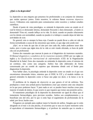 ¿Qué es la depresión?
La depresión es una etiqueta que ponemos los profesionales a un conjunto de síntomas
que suelen aparecer juntos. Entre nosotros, lo solemos llamar trastorno depresivo
mayor. Utilizamos esta expresión para comunicarnos entre nosotros y realizar estudios
científicos.
Desde el punto de vista psicológico, se entiende la depresión como un estado en el
cual la tristeza es demasiado intensa, demasiado frecuente o dura demasiado. ¿Cuánto es
demasiado? Para mí, cuando influye en tu vida. Es decir, cuando no puedes relacionarte
con los demás con normalidad, cuando no puedes ir a trabajar o cuando dejas de lado tus
actividades de ocio.
En general, esta es siempre la línea roja. Cuando no puedo llevar a cabo mi vida de
forma normalizada a causa de las emociones que siento, es que algo está yendo mal.
¡Ojo!, no se trata de que des el cien por cien cada día, todos podemos tener días
malos, pero si notas que algún área de tu vida se está viendo afectada, es hora de pedir
cita con un profesional.
Existen dos manuales que marcan la pauta en el diagnóstico de trastornos mentales.
El Manual diagnóstico y estadístico de los trastornos mentales (DSM, por sus siglas en
inglés) y la Clasificación internacional de enfermedades (CIE) de la Organización
Mundial de la Salud. Estos dos manuales no entienden la depresión como el extremo de
un continuo, sino como una categoría. Ambos han sido elaborados de forma
consensuada por un comité de expertos que dictamina dónde está el límite para
diagnosticar la depresión.
Para hablar claro, la psicología entiende la depresión como un estado en el que nos
encontramos demasiado tristes, mientras que el DSM, la CIE y el modelo médico en
general entienden la depresión como si fuese una gripe (es decir, o la tienes o no la
tienes).
El problema de la etiqueta de depresión es que genera el rol de enfermo. Nos
predispone a tener una actitud pasiva haciéndonos creer que estamos ante una situación
en la que poco podemos hacer. Y para nada es así: se pueden hacer muchas cosas para
mejorar el estado de ánimo, lo que ocurre es que requiere que tomes una posición activa.
El tratamiento psicológico de la depresión ha demostrado ser igual de eficaz que el
tratamiento farmacológico, pero previene recaídas. Ambos son complementarios y se
benefician uno del otro, por lo que si estás bajo el seguimiento de profesionales de la
salud, por favor, hazles caso.
Pongamos un ejemplo para explicar mejor la función de ambos. Imagina que te estás
ahogando en el mar o en una piscina, el socorrista que te saca en el peor momento sería
el equivalente al tratamiento farmacológico y el profesor de natación que te enseña a
38
 