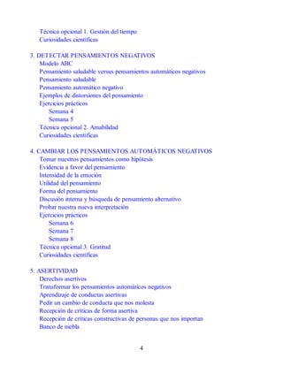 Técnica opcional 1. Gestión del tiempo
Curiosidades científicas
3. DETECTAR PENSAMIENTOS NEGATIVOS
Modelo ABC
Pensamiento saludable versus pensamientos automáticos negativos
Pensamiento saludable
Pensamiento automático negativo
Ejemplos de distorsiones del pensamiento
Ejercicios prácticos
Semana 4
Semana 5
Técnica opcional 2. Amabilidad
Curiosidades científicas
4. CAMBIAR LOS PENSAMIENTOS AUTOMÁTICOS NEGATIVOS
Tomar nuestros pensamientos como hipótesis
Evidencia a favor del pensamiento
Intensidad de la emoción
Utilidad del pensamiento
Forma del pensamiento
Discusión interna y búsqueda de pensamiento alternativo
Probar nuestra nueva interpretación
Ejercicios prácticos
Semana 6
Semana 7
Semana 8
Técnica opcional 3. Gratitud
Curiosidades científicas
5. ASERTIVIDAD
Derechos asertivos
Transformar los pensamientos automáticos negativos
Aprendizaje de conductas asertivas
Pedir un cambio de conducta que nos molesta
Recepción de críticas de forma asertiva
Recepción de críticas constructivas de personas que nos importan
Banco de niebla
4
 