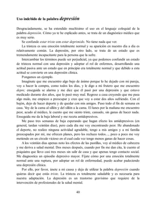 Uso indebido de la palabra depresión
Desgraciadamente, se ha extendido muchísimo el uso en el lenguaje coloquial de la
palabra depresión. Cómo ya te he explicado antes, se trata de un diagnóstico médico que
es muy serio.
Se confunde estar triste con estar deprimido. No tiene nada que ver.
La tristeza es una emoción totalmente normal y su aparición en nuestro día a día es
relativamente común. La depresión, por otro lado, se trata de un estado que es
tremendamente incapacitante para la persona que la sufre.
Intercambiar los términos puede ser perjudicial, ya que podemos confundir un estado
de tristeza normal con una depresión y adoptar el rol de enfermos, desarrollando una
actitud pasiva ante un estado que en principio era totalmente normal y que debido a esta
actitud se convierte en una depresión clínica.
Pongamos un ejemplo.
Imagínate que me encuentro algo bajo de ánimo porque lo he dejado con mi pareja,
voy a hacer la compra, como todos los días, y le digo a mi frutero que me encuentro
depre; enseguida se alarma y me dice que él pasó por una depresión y que estuvo
medicado durante dos años, que lo pasó muy mal. Regreso a casa creyendo que me pasa
algo malo, me empiezo a preocupar y creo que voy a estar dos años sufriendo. Con el
bajón, dejo de hacer deporte y de quedar con mis amigos. Paso todo el fin de semana en
casa. V
oy de la cama al sillón y del sillón a la cama. El lunes por la mañana me encuentro
peor, acudo al médico, le cuento que me siento triste, cansado, sin ganas de hacer nada.
Enseguida me da la baja laboral y me receta antidepresivos.
Me paso tres semanas de baja esperando que hagan efecto los antidepresivos (en
general, tardan veintiún días), pero cada día me voy encontrando peor. He abandonado
el deporte, no realizo ninguna actividad agradable, tengo a mis amigos y a mi familia
preocupados por mí, me ofrecen planes, pero los rechazo todos..., poco a poco me voy
metiendo en un círculo vicioso en el cual cada vez tengo menos ganas de hacer cosas.
A los veintiún días apenas noto los efectos de las pastillas, voy al médico de cabecera
y me deriva a salud mental. Dos meses después, cuando por fin me dan cita, le cuento al
psiquiatra que llevo casi tres meses sin salir de casa y que apenas tengo contacto social.
Me diagnostica un episodio depresivo mayor. Fíjate cómo por una emoción totalmente
normal ante una ruptura, por adoptar un rol de enfermedad, puedo acabar padeciendo
una depresión clínica.
Por ello, por favor, únete a mi causa y deja de utilizar la palabra depresión cuando
quieras decir que estás triste. La tristeza es totalmente saludable y es necesaria para
nuestra adaptación. La depresión es un trastorno gravísimo que requiere de la
intervención de profesionales de la salud mental.
40
 