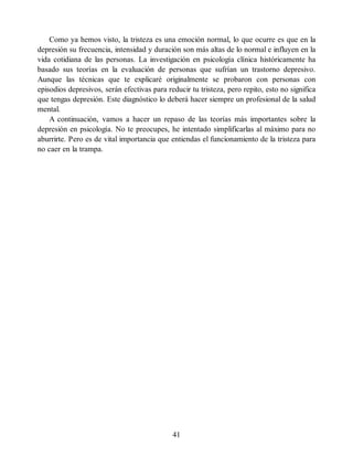 Como ya hemos visto, la tristeza es una emoción normal, lo que ocurre es que en la
depresión su frecuencia, intensidad y duración son más altas de lo normal e influyen en la
vida cotidiana de las personas. La investigación en psicología clínica históricamente ha
basado sus teorías en la evaluación de personas que sufrían un trastorno depresivo.
Aunque las técnicas que te explicaré originalmente se probaron con personas con
episodios depresivos, serán efectivas para reducir tu tristeza, pero repito, esto no significa
que tengas depresión. Este diagnóstico lo deberá hacer siempre un profesional de la salud
mental.
A continuación, vamos a hacer un repaso de las teorías más importantes sobre la
depresión en psicología. No te preocupes, he intentado simplificarlas al máximo para no
aburrirte. Pero es de vital importancia que entiendas el funcionamiento de la tristeza para
no caer en la trampa.
41
 