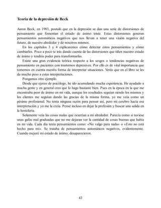 Teoría de la depresión de Beck
Aaron Beck, en 1983, postuló que en la depresión se dan una serie de distorsiones de
pensamiento que fomentan el estado de ánimo triste. Estas distorsiones generan
pensamientos automáticos negativos que nos llevan a tener una visión negativa del
futuro, de nuestro alrededor y de nosotros mismos.
En los capítulos 3 y 4 explicaremos cómo detectar estos pensamientos y cómo
cambiarlos. Poco a poco te irás dando cuenta de las distorsiones que tiñen nuestro estado
de ánimo y tendrás poder para transformarlas.
Existe una gran evidencia teórica respecto a los sesgos o tendencias negativas de
pensamiento en pacientes con trastornos depresivos. Por ello es de vital importancia que
tomemos en cuenta nuestra forma de interpretar situaciones. Verás que en el libro se les
da mucho peso a estas interpretaciones.
Pongamos otro ejemplo.
Desde que ejerzo de psicólogo, he ido acumulando mucha experiencia. He ayudado a
mucha gente y en general creo que lo hago bastante bien. Pues en la época en la que me
encontraba peor de ánimo en mi vida, aunque los resultados seguían siendo los mismos y
los clientes me seguían dando las gracias de la misma forma, yo me veía como un
pésimo profesional. No tenía ninguna razón para pensar así, pero mi cerebro hacía esa
interpretación y yo me la creía. Pensé incluso en dejar la profesión y buscar una salida en
la hostelería.
Solamente veía las cosas malas que ocurrían a mi alrededor. Parecía como si tuviese
unas gafas mal graduadas que no me dejaran ver la cantidad de cosas buenas que había
en mi vida. Cada día tenía pensamientos como: «No valgo para nada» o «Esto no está
hecho para mí». Se trataba de pensamientos automáticos negativos, evidentemente.
Cuando mejoré mi estado de ánimo, desaparecieron.
43
 