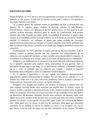 Indefensión aprendida
Martin Seligman, en 1972, llevó a cabo un experimento con perros en el cual dividió a los
animales en dos grupos. A cada uno lo encerró en una jaula y expuso a los animales a
descargas eléctricas ocasionales.
En el primer grupo, los animales tenían la posibilidad de huir si presionaban una
palanca. En el segundo grupo, recibían la descarga hicieran lo que hicieran.
Posteriormente, colocó a los animales de los dos grupos juntos, en otra jaula en la que
también recibían descargas eléctricas, pero de donde era relativamente fácil escapar
saltando una valla. El grupo que había tenido la posibilidad de presionar la palanca para
escapar en la modalidad anterior conseguía librarse de la descarga en esta nueva situación
saltando el obstáculo; sin embargo, el grupo que había recibido las descargas
anteriormente no hacía nada por escapar en la nueva situación, pues había aprendido que
daba lo mismo lo que hiciese y entraba en un estado que Seligman denominó indefensión
aprendida.
Posteriormente, en 1976, describió el mismo proceso en los seres humanos. Este se
produce cuando la persona percibe que sus respuestas son independientes de los
refuerzos o los castigos del ambiente, es decir, percibe como incontrolable la situación. Si
se mantiene lo suficiente en el tiempo, entra en un estado de desesperanza o indefensión.
Seligman y sus colaboradores se ayudaron de la teoría del estilo atribucional (descrita
en el apartado siguiente) para explicar ciertas depresiones. Si una persona tiene la
percepción de que haga lo que haga, en un determinado ambiente, el resultado negativo
no va a variar, es probable que sus esfuerzos por escapar o cambiar la situación
desciendan hasta extinguirse y surja un sentimiento de desesperanza.
En el capítulo 3 aprenderás a ver que cuando nos sentimos desesperanzados
generalmente estamos distorsionando la realidad. Por otro lado, en los capítulos 4, 5 y 6
tendrás una visión nueva de cómo solucionar problemas. Esto te ayudará a afrontar de
forma activa las situaciones que, a priori, no tienen solución.
Pongamos otro ejemplo para explicar este modelo. Al empezar a trabajar para una
gran empresa nacional estaba muy motivado por hacerlo bien. El trabajo, aparte de
requerir atender a dieciséis o diecisiete personas al día, requería muchas tareas de gestión
(había un programa informático en el que casi cada vez que respirabas tenías que darle a
un botoncito). Al principio, intentaba hacerlo todo perfecto, no dejarme nada, pero
alguno de los jefes siempre ponía un pero (ten en cuenta que tenía siete jefes); conforme
pasaban los meses, mi percepción era que daba igual cuánto me esforzara por hacerlo
bien. Daba igual que me dejase la piel con los pacientes, daba igual que estuviesen
contentos. Si me olvidaba el viernes de mandar un e-mail a «no sé quién» con «no sé
qué datos», tenía un aviso de alguno de mis jefes «tirándome de las orejas». De haber
44
 