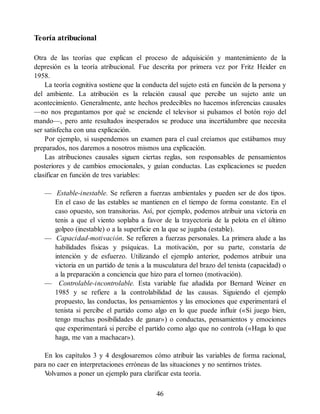 Teoría atribucional
Otra de las teorías que explican el proceso de adquisición y mantenimiento de la
depresión es la teoría atribucional. Fue descrita por primera vez por Fritz Heider en
1958.
La teoría cognitiva sostiene que la conducta del sujeto está en función de la persona y
del ambiente. La atribución es la relación causal que percibe un sujeto ante un
acontecimiento. Generalmente, ante hechos predecibles no hacemos inferencias causales
—no nos preguntamos por qué se enciende el televisor si pulsamos el botón rojo del
mando—, pero ante resultados inesperados se produce una incertidumbre que necesita
ser satisfecha con una explicación.
Por ejemplo, si suspendemos un examen para el cual creíamos que estábamos muy
preparados, nos daremos a nosotros mismos una explicación.
Las atribuciones causales siguen ciertas reglas, son responsables de pensamientos
posteriores y de cambios emocionales, y guían conductas. Las explicaciones se pueden
clasificar en función de tres variables:
— Estable-inestable. Se refieren a fuerzas ambientales y pueden ser de dos tipos.
En el caso de las estables se mantienen en el tiempo de forma constante. En el
caso opuesto, son transitorias. Así, por ejemplo, podemos atribuir una victoria en
tenis a que el viento soplaba a favor de la trayectoria de la pelota en el último
golpeo (inestable) o a la superficie en la que se jugaba (estable).
— Capacidad-motivación. Se refieren a fuerzas personales. La primera alude a las
habilidades físicas y psíquicas. La motivación, por su parte, constaría de
intención y de esfuerzo. Utilizando el ejemplo anterior, podemos atribuir una
victoria en un partido de tenis a la musculatura del brazo del tenista (capacidad) o
a la preparación a conciencia que hizo para el torneo (motivación).
— Controlable-incontrolable. Esta variable fue añadida por Bernard Weiner en
1985 y se refiere a la controlabilidad de las causas. Siguiendo el ejemplo
propuesto, las conductas, los pensamientos y las emociones que experimentará el
tenista si percibe el partido como algo en lo que puede influir («Si juego bien,
tengo muchas posibilidades de ganar») o conductas, pensamientos y emociones
que experimentará si percibe el partido como algo que no controla («Haga lo que
haga, me van a machacar»).
En los capítulos 3 y 4 desglosaremos cómo atribuir las variables de forma racional,
para no caer en interpretaciones erróneas de las situaciones y no sentirnos tristes.
V
olvamos a poner un ejemplo para clarificar esta teoría.
46
 