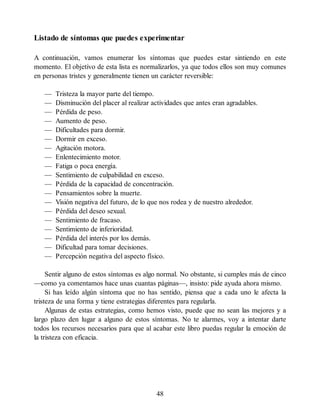Listado de síntomas que puedes experimentar
A continuación, vamos enumerar los síntomas que puedes estar sintiendo en este
momento. El objetivo de esta lista es normalizarlos, ya que todos ellos son muy comunes
en personas tristes y generalmente tienen un carácter reversible:
— Tristeza la mayor parte del tiempo.
— Disminución del placer al realizar actividades que antes eran agradables.
— Pérdida de peso.
— Aumento de peso.
— Dificultades para dormir.
— Dormir en exceso.
— Agitación motora.
— Enlentecimiento motor.
— Fatiga o poca energía.
— Sentimiento de culpabilidad en exceso.
— Pérdida de la capacidad de concentración.
— Pensamientos sobre la muerte.
— Visión negativa del futuro, de lo que nos rodea y de nuestro alrededor.
— Pérdida del deseo sexual.
— Sentimiento de fracaso.
— Sentimiento de inferioridad.
— Pérdida del interés por los demás.
— Dificultad para tomar decisiones.
— Percepción negativa del aspecto físico.
Sentir alguno de estos síntomas es algo normal. No obstante, si cumples más de cinco
—como ya comentamos hace unas cuantas páginas—, insisto: pide ayuda ahora mismo.
Si has leído algún síntoma que no has sentido, piensa que a cada uno le afecta la
tristeza de una forma y tiene estrategias diferentes para regularla.
Algunas de estas estrategias, como hemos visto, puede que no sean las mejores y a
largo plazo den lugar a alguno de estos síntomas. No te alarmes, voy a intentar darte
todos los recursos necesarios para que al acabar este libro puedas regular la emoción de
la tristeza con eficacia.
48
 