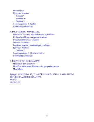 Disco rayado
Ejercicios prácticos
Semana 9
Semana 10
Semana 11
Técnica opcional 4. Perdón
Curiosidades científicas
6. SOLUCIÓN DE PROBLEMAS
Disponerse de forma adecuada frente al problema
Definir el problema y concretar objetivos
Buscar alternativas de solución
Toma de decisiones
Puesta en marcha y evaluación de resultados
Ejercicios prácticos
Semana 12
Técnica opcional 5. Objetivos vitales
Curiosidades científicas
7. PREVENCIÓN DE RECAÍDAS
Motivación para el cambio
Identificar situaciones difíciles en las que podemos caer
Mindfulness
Epílogo. DESPEDIDA: ESTO NO ES UN ADIÓS, ES UN HASTA LUEGO
REFERENCIAS BIBLIOGRÁFICAS
NOTAS
CRÉDITOS
5
 