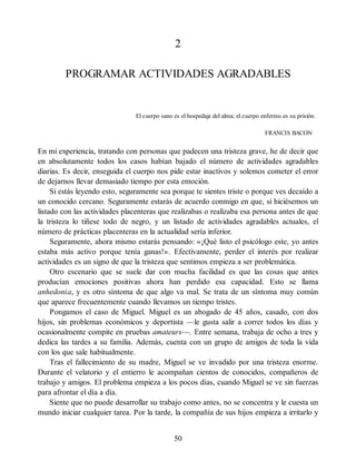 2
PROGRAMAR ACTIVIDADES AGRADABLES
El cuerpo sano es el hospedaje del alma; el cuerpo enfermo es su prisión.
FRANCIS BACON
En mi experiencia, tratando con personas que padecen una tristeza grave, he de decir que
en absolutamente todos los casos habían bajado el número de actividades agradables
diarias. Es decir, enseguida el cuerpo nos pide estar inactivos y solemos cometer el error
de dejarnos llevar demasiado tiempo por esta emoción.
Si estás leyendo esto, seguramente sea porque te sientes triste o porque ves decaído a
un conocido cercano. Seguramente estarás de acuerdo conmigo en que, si hiciésemos un
listado con las actividades placenteras que realizabas o realizaba esa persona antes de que
la tristeza lo tiñese todo de negro, y un listado de actividades agradables actuales, el
número de prácticas placenteras en la actualidad sería inferior.
Seguramente, ahora mismo estarás pensando: «¡Qué listo el psicólogo este, yo antes
estaba más activo porque tenía ganas!». Efectivamente, perder el interés por realizar
actividades es un signo de que la tristeza que sentimos empieza a ser problemática.
Otro escenario que se suele dar con mucha facilidad es que las cosas que antes
producían emociones positivas ahora han perdido esa capacidad. Esto se llama
anhedonia, y es otro síntoma de que algo va mal. Se trata de un síntoma muy común
que aparece frecuentemente cuando llevamos un tiempo tristes.
Pongamos el caso de Miguel. Miguel es un abogado de 45 años, casado, con dos
hijos, sin problemas económicos y deportista —le gusta salir a correr todos los días y
ocasionalmente compite en pruebas amateurs—. Entre semana, trabaja de ocho a tres y
dedica las tardes a su familia. Además, cuenta con un grupo de amigos de toda la vida
con los que sale habitualmente.
Tras el fallecimiento de su madre, Miguel se ve invadido por una tristeza enorme.
Durante el velatorio y el entierro le acompañan cientos de conocidos, compañeros de
trabajo y amigos. El problema empieza a los pocos días, cuando Miguel se ve sin fuerzas
para afrontar el día a día.
Siente que no puede desarrollar su trabajo como antes, no se concentra y le cuesta un
mundo iniciar cualquier tarea. Por la tarde, la compañía de sus hijos empieza a irritarlo y
50
 