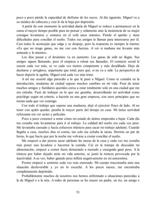 poco a poco pierde la capacidad de disfrutar de los suyos. Al día siguiente, Miguel va a
su médico de cabecera y este le da la baja por depresión.
A partir de este momento la actividad diaria de Miguel se reduce a permanecer en la
cama el mayor tiempo posible para no pensar y solamente ante la insistencia de su mujer
consigue levantarse y sentarse en el sofá unos minutos. Pierde el apetito y tiene
dificultades para conciliar el sueño. Todos sus amigos lo llaman para interesarse por él.
Casi todos le aconsejan que salga y se despeje, pero la respuesta es siempre la misma:
«Es que no tengo ganas, no me veo con fuerzas. A ver si mañana me levanto más
animado y lo intento».
Los días pasan y el desánimo va en aumento. Las ganas de salir no llegan. Sus
amigos siguen llamando, pero él empieza a rehuir sus llamadas. El contacto social le
cuesta cada vez más, se ve cada vez menos competente y más desaliñado. Deja de
ducharse y arreglarse, argumenta que total, para qué, si no va a salir. La perspectiva de
hacer deporte le agobia. Miguel está cada vez más triste.
A mí me ocurrió algo parecido a lo que le pasó a Miguel. Como te contaba en la
introducción, mudarme de ciudad supuso muchos cambios en mi vida. Pasé de tener
muchos amigos y familiares queridos cerca a estar totalmente solo en una ciudad que me
era extraña. Pasé de trabajar en lo que me gustaba, desarrollando mi actividad como
psicólogo según mi criterio, a hacerlo en una gran empresa, con unos principios que no
tenían nada que ver conmigo.
Con todo el trabajo que supone una mudanza, dejé el ejercicio físico de lado. Al no
tener con quién quedar, pasaba la mayor parte del tiempo en casa. Mi única actividad
reforzante era ver series y películas.
Poco a poco comencé a notar cómo mi estado de ánimo empezaba a bajar. Cada día
me costaba más levantarme para ir al trabajo. La calidad del sueño era cada vez peor.
Me levantaba cansado y hacía esfuerzos titánicos para sacar mi trabajo adelante. Cuando
llegaba a casa, muchos días ni comía, tan solo me echaba la siesta. Dormía un par de
horas, lo que hacía que por la noche me volviese a costar conciliar el sueño.
Me empezó a dar pereza sacar adelante las tareas de la casa y cada vez me costaba
más poner una lavadora o hacerme la comida. Caí en la trampa de descuidar mi
alimentación, empecé a comer fuera demasiado a menudo y enseguida gané peso. A la
tristeza por haber dejado atrás mi vida anterior, se juntó la tristeza provocada por la
inactividad. A su vez, haber ganado peso influía negativamente en mi autoestima.
Pronto empecé a sentirme cada vez más estresado. Mi cuerpo reaccionaba ante una
situación desfavorable y yo no lo escuché. A los pocos meses, me encontraba
completamente deprimido.
Probablemente muchos de nosotros nos hemos enfrentado a situaciones parecidas a
la de Miguel o a la mía. A miles de personas se les muere un padre, un tío, un amigo e
51
 