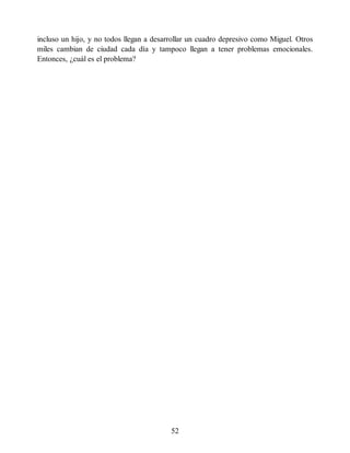 incluso un hijo, y no todos llegan a desarrollar un cuadro depresivo como Miguel. Otros
miles cambian de ciudad cada día y tampoco llegan a tener problemas emocionales.
Entonces, ¿cuál es el problema?
52
 