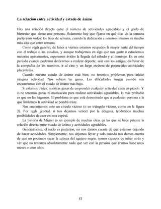 La relación entre actividad y estado de ánimo
Hay una relación directa entre el número de actividades agradables y el grado de
bienestar que siente una persona. Solamente hay que fijarse en qué días de la semana
preferimos todos: los fines de semana, cuando la dedicación a nosotros mismos es mucho
más alta que entre semana.
Como regla general, de lunes a viernes estamos ocupados la mayor parte del tiempo
con el trabajo o los estudios, y aunque trabajemos en algo que nos guste o estudiemos
materias apasionantes, esperamos ávidos la llegada del sábado y el domingo. Es en este
período cuando podemos dedicarnos a realizar deporte, salir con los amigos, disfrutar de
la compañía de los nuestros, ir al cine y un largo etcétera de potenciales actividades
placenteras.
Cuando nuestro estado de ánimo está bien, no tenemos problemas para iniciar
ninguna actividad. Nos sobran las ganas. Las dificultades surgen cuando nos
encontramos con el estado de ánimo más bajo.
Si estamos tristes, nuestras ganas de emprender cualquier actividad caen en picado. Y
si no tenemos ganas ni motivación para realizar actividades agradables, lo más probable
es que no las hagamos. El problema es que está demostrado que a cualquier persona a la
que limitemos la actividad se pondrá triste.
Nos encontramos ante un círculo vicioso (o un triángulo vicioso, como en la figura
2). Por regla general, si nos dejamos vencer por la desgana, tendremos muchas
posibilidades de caer en esta espiral.
La historia de Miguel es un ejemplo de muchas otras en las que se hace patente la
relación directa entre estado de ánimo y actividades agradables.
Generalmente, el inicio es paulatino, no nos damos cuenta de que estamos dejando
de hacer actividades. Simplemente, nos dejamos llevar y solo cuando nos damos cuenta
de que no podemos sacar la cabeza del agujero negro, somos capaces de mirar atrás y
ver que no tenemos absolutamente nada que ver con la persona que éramos hace unos
meses o unos años.
53
 