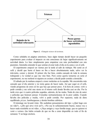 Figura 2. «Triángulo vicioso» de la tristeza.
Como señalaba en páginas anteriores, hace algún tiempo decidí hacer un pequeño
experimento para evaluar el impacto en mis emociones de bajar significativamente mi
actividad diaria. Lo hice simplemente para empatizar con más profundidad con mis
pacientes. Intentaba entender lo que sentían al estar todo el día en la cama o en el sofá.
El experimento empezó un viernes por la tarde al salir de trabajar. Me senté en el
sofá y decidí que hasta el lunes no iba a hacer absolutamente nada, salvo ver la
televisión, comer y dormir. El primer día fue bien, estaba cansado de toda la semana
trabajando y la verdad es que me vino bien. Pero como quería tomarme en serio el
experimento, no me molesté ni siquiera en cocinar y decidí pedir comida a domicilio.
El sábado por la mañana empecé a tener molestias en la espalda. Me encontraba más
cansado que el día anterior y no tenía ganas de hacer nada. Así que seguí en el sofá,
viendo programas de estos en los que hay que pensar poco. A la hora de comer, volví a
pedir comida y me eché una siesta en el mismo sofá donde llevaba casi un día. Por la
tarde creo que vi cuatro películas seguidas, además, de las malas. Nada de cine de autor
o películas que hiciesen pensar. Comedias norteamericanas de la peor calaña. Cuando
llevaba dos películas y media, volví a pedir comida. Por supuesto, nada de dieta
equilibrada: pizzas, hamburguesas y demás bombas calóricas.
El domingo me levanté triste. Me asaltaban pensamientos del tipo: «¿Qué hago con
mi vida?», «¿De qué sirve vivir así?», «No soy lo suficientemente bueno, nunca voy a
hacer nada reseñable en mi vida», «¡Vaya amigos y vaya familia tengo, que no quieren ni
venir a verme» (les había avisado de que no iba a estar disponible en todo el fin de
semana). Y un largo etcétera.
54
 