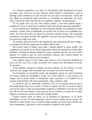 Los síntomas empezaban a ser claros. La inactividad estaba dinamitando mi estado
de ánimo, pero como soy un poco cabezón, decidí acabar el experimento y pasé el
domingo entero tumbado en el sofá sin hacer otra cosa que ver la televisión. Al final del
día, rellené un cuestionario sobre emociones y el resultado me sorprendió. Me sentía
triste, nervioso sin saber muy bien por qué, agobiado, culpable y desesperanzado.
No me podía creer que por estar inactivo setenta y dos horas pudiese llegar a
sentirme así. ¡Si yo el viernes por la mañana estaba más contento que unas castañuelas!
He de confesar que el domingo me costó dormirme bastante y me desperté en varias
ocasiones. Cuando sonó el despertador, me levanté con un dolor en la mandíbula muy
fuerte. Era fruto del estrés, de apretar los músculos mientras dormía. Me encontraba
cansadísimo, con ganas de llorar. Me agobiaba el día que tenía que enfrentar y lo único
que quería era seguir en la cama.
En el fondo, sabía que era fruto del experimento que estaba haciendo, pero si llego a
ir al médico de cabecera, seguro que me hubiese dado la baja.
Me arrastré hasta el trabajo como pude e intenté hacerlo lo mejor posible. Mis
compañeros me notaron en la cara que algo pasaba. Hasta me preguntaron si había algún
problema. Al acabar de trabajar, después de comer, lo primero que hice fue irme a hacer
deporte. La verdad es que me costó muchísimo empezar, pero cuando terminé me
encontraba muchísimo mejor que por la mañana.
Acto seguido, quedé con mis amigos para tomar un café. Estuvimos charlando un
rato y me fui a casa. Pese a todo, esa noche volví a dormir mal. Me desperté en un par
de ocasiones.
Al día siguiente, después de trabajar y de hacer deporte, me fui al teatro y a cenar
fuera con otros amigos. Me encontraba cada vez mejor. Esa noche dormí bien.
Ya el miércoles me encontraba mucho más despejado, apenas me costó levantarme
de la cama, trabajé con normalidad y al salir volví a hacer deporte y a dar un paseo con
amigos. Por la noche, rellené el cuestionario sobre emociones y el resultado fue el
opuesto al del domingo. Me sentía esperanzado, alegre, eufórico y feliz.
La verdad es que me sorprendió muchísimo vivir en mis propias carnes lo que la
inactividad puede hacer con la mente. Vi cómo en apenas tres días mi estado de ánimo
caía por los suelos y cómo mis pensamientos negativos se disparaban. Tan solo me costó
tres días revertir esta situación, claro está que en ese momento no partía de un estado
depresivo ni nada por el estilo. Estaba bien conmigo mismo.
Cuando estamos bajos de ánimo, no es momento de lamentarse: es un hecho
psicológico, no sirve de nada preguntarse cómo no hemos podido darnos cuenta o de
lamentar no haber hecho caso a nuestros amigos cuando nos decían que teníamos que
salir a despejarnos. ¿Qué hacer si nos encontramos metidos en este círculo?
55
 
