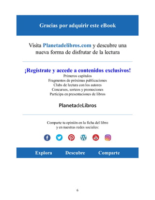Gracias por adquirir este eBook
Visita Planetadelibros.com y descubre una
nueva forma de disfrutar de la lectura
¡Regístrate y accede a contenidos exclusivos!
Primeros capítulos
Fragmentos de próximas publicaciones
Clubs de lectura con los autores
Concursos, sorteos y promociones
Participa en presentaciones de libros
Comparte tu opinión en la ficha del libro
y en nuestras redes sociales:
Explora Descubre Comparte
6
 