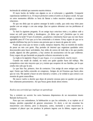 incómoda de soledad que aumenta nuestra tristeza.
El mero hecho de hablar con alguien es en sí reforzante y agradable. Compartir
experiencias también lo es. El mayor protector contra el estrés es el apoyo social. Así que
en estos momentos difíciles es hora de llamar a todos nuestros amigos y recuperar
relaciones.
Sé que me dirás que no quieres amargar la tarde a nadie, que estás muy triste para
quedar con un amigo o con una amiga. Que no quieres abrumar con tus problemas al
prójimo.
Te haré la siguiente pregunta. Si un amigo tuyo estuviese triste y te pidiese salir a
tomar un café para hablar y desahogarse, ¿le dirías que no? ¿Sentirías que te está
amargando la tarde? O por el contrario, ¿aceptarías e intentarías hacer que ese rato fuese
agradable para él? Creo que ya te has contestado a ti mismo. Estoy seguro de que en tu
agenda telefónica hay por lo menos una persona que se muere de ganas de verte.
Puede que creas que no tienes a nadie, tampoco importa. Hay un montón de modos
de pasar un rato con gente. Hay portales de internet que organizan quedadas entre
desconocidos para hacer actividades, hay miles de cursos de todo tipo a los que puedes
acudir, algunos de ellos gratuitos, y hay cientos de asociaciones con las que colaborar.
Estoy seguro de que haciendo un pequeño esfuerzo encontrarás tu sitio.
La regla es la siguiente: Hagas lo que hagas, si es acompañado, mucho mejor.
Cuando me mudé de ciudad, no tenía con quién quedar fuera del trabajo. Mis
compañeros eran más mayores que yo y tenían que ocuparse de sus familias, por lo que
estaba más solo que la una.
Lo que hice fue, primero, tirar de contactos. Una amiga de unos amigos que vivía
aquí. Gente que había conocido en congresos. Amigos de mi Erasmus que hacía años
que no veía. Me apunté a hacer un arte marcial y a teatro, y la verdad es que conocí a un
montón de gente maravillosa.
De nuevo vuelvo a decirte que dejes de ponerte excusas para no quedar con gente.
Son solamente pensamientos. Así que busca gente desde ahora mismo.
Realiza una actividad que implique un aprendizaje
V
oy a contarte un secreto: los seres humanos disponemos de un mecanismo innato
llamado habituación.
Para que nos entendamos, la habituación es que los estímulos, si se repiten en el
tiempo, pierden capacidad de generar emociones. Es decir, a mí me encantan los
macarrones con chorizo, pero si desayuno, como, meriendo y ceno macarrones y
comparo el placer que me produce la primera ingesta con la última, seguro que la
61
 