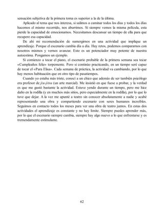 sensación subjetiva de la primera toma es superior a la de la última.
Aplicado al tema que nos interesa, si salimos a caminar todos los días y todos los días
hacemos el mismo recorrido, nos aburrimos. Si siempre vemos la misma película, esta
pierde la capacidad de emocionarnos. Necesitamos descansar un tiempo de ella para que
recupere esa capacidad.
De ahí mi recomendación de sumergirnos en una actividad que implique un
aprendizaje. Porque el escenario cambia día a día. Hay retos, podemos compararnos con
nosotros mismos y vernos avanzar. Esto es un potenciador muy potente de nuestra
autoestima. Pongamos un ejemplo.
Si comienzo a tocar el piano, el escenario probable de la primera semana sea tocar
«Cumpleaños feliz» torpemente. Pero si continúo practicando, en un tiempo seré capaz
de tocar el «Para Elisa». Cada semana de práctica, la actividad va cambiando, por lo que
hay menos habituación que en otro tipo de pasatiempos.
Cuando yo estaba más triste, conocí a un chico que además de ser también psicólogo
era profesor de jiu-jitsu (un arte marcial). Me insistió en que fuese a probar, y la verdad
es que me gustó bastante la actividad. Estuve yendo durante un tiempo, pero me hice
daño en la rodilla (y en muchos más sitios, pero especialmente en la rodilla), por lo que lo
tuve que dejar. A la vez me apunté a teatro sin conocer absolutamente a nadie y acabé
representando una obra y compartiendo escenario con seres humanos increíbles.
Seguimos en contacto todos los meses para ver una obra de teatro juntos. En estas dos
actividades el aprendizaje es constante y no hay límite. Siempre puedes aprender más,
por lo que el escenario siempre cambia, siempre hay algo nuevo a lo que enfrentarse y es
tremendamente estimulante.
62
 