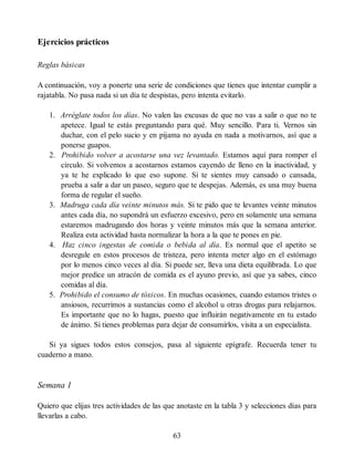 Ejercicios prácticos
Reglas básicas
A continuación, voy a ponerte una serie de condiciones que tienes que intentar cumplir a
rajatabla. No pasa nada si un día te despistas, pero intenta evitarlo.
1. Arréglate todos los días. No valen las excusas de que no vas a salir o que no te
apetece. Igual te estás preguntando para qué. Muy sencillo. Para ti. Vernos sin
duchar, con el pelo sucio y en pijama no ayuda en nada a motivarnos, así que a
ponerse guapos.
2. Prohibido volver a acostarse una vez levantado. Estamos aquí para romper el
círculo. Si volvemos a acostarnos estamos cayendo de lleno en la inactividad, y
ya te he explicado lo que eso supone. Si te sientes muy cansado o cansada,
prueba a salir a dar un paseo, seguro que te despejas. Además, es una muy buena
forma de regular el sueño.
3. Madruga cada día veinte minutos más. Si te pido que te levantes veinte minutos
antes cada día, no supondrá un esfuerzo excesivo, pero en solamente una semana
estaremos madrugando dos horas y veinte minutos más que la semana anterior.
Realiza esta actividad hasta normalizar la hora a la que te pones en pie.
4. Haz cinco ingestas de comida o bebida al día. Es normal que el apetito se
desregule en estos procesos de tristeza, pero intenta meter algo en el estómago
por lo menos cinco veces al día. Si puede ser, lleva una dieta equilibrada. Lo que
mejor predice un atracón de comida es el ayuno previo, así que ya sabes, cinco
comidas al día.
5. Prohibido el consumo de tóxicos. En muchas ocasiones, cuando estamos tristes o
ansiosos, recurrimos a sustancias como el alcohol u otras drogas para relajarnos.
Es importante que no lo hagas, puesto que influirán negativamente en tu estado
de ánimo. Si tienes problemas para dejar de consumirlos, visita a un especialista.
Si ya sigues todos estos consejos, pasa al siguiente epígrafe. Recuerda tener tu
cuaderno a mano.
Semana 1
Quiero que elijas tres actividades de las que anotaste en la tabla 3 y selecciones días para
llevarlas a cabo.
63
 