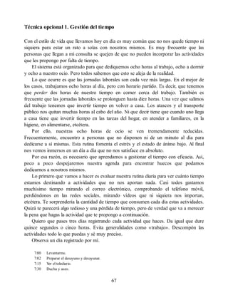 Técnica opcional 1. Gestión del tiempo
Con el estilo de vida que llevamos hoy en día es muy común que no nos quede tiempo ni
siquiera para estar un rato a solas con nosotros mismos. Es muy frecuente que las
personas que llegan a mi consulta se quejen de que no pueden incorporar las actividades
que les propongo por falta de tiempo.
El sistema está organizado para que dediquemos ocho horas al trabajo, ocho a dormir
y ocho a nuestro ocio. Pero todos sabemos que esto se aleja de la realidad.
Lo que ocurre es que las jornadas laborales son cada vez más largas. En el mejor de
los casos, trabajamos ocho horas al día, pero con horario partido. Es decir, que tenemos
que perder dos horas de nuestro tiempo en comer cerca del trabajo. También es
frecuente que las jornadas laborales se prolonguen hasta diez horas. Una vez que salimos
del trabajo tenemos que invertir tiempo en volver a casa. Los atascos y el transporte
público nos quitan muchas horas al cabo del año. Ni que decir tiene que cuando uno llega
a casa tiene que invertir tiempo en las tareas del hogar, en atender a familiares, en la
higiene, en alimentarse, etcétera.
Por ello, nuestras ocho horas de ocio se ven tremendamente reducidas.
Frecuentemente, encuentro a personas que no disponen ni de un minuto al día para
dedicarse a sí mismas. Esta rutina fomenta el estrés y el estado de ánimo bajo. Al final
nos vemos inmersos en un día a día que no nos satisface en absoluto.
Por esa razón, es necesario que aprendamos a gestionar el tiempo con eficacia. Así,
poco a poco despejaremos nuestra agenda para encontrar huecos que podamos
dedicarnos a nosotros mismos.
Lo primero que vamos a hacer es evaluar nuestra rutina diaria para ver cuánto tiempo
estamos destinando a actividades que no nos aportan nada. Casi todos gastamos
muchísimo tiempo mirando el correo electrónico, comprobando el teléfono móvil,
perdiéndonos en las redes sociales, mirando vídeos que ni siquiera nos importan,
etcétera. Te sorprendería la cantidad de tiempo que consumen cada día estas actividades.
Quizá te parecerá algo tedioso y una pérdida de tiempo, pero de verdad que va a merecer
la pena que hagas la actividad que te propongo a continuación.
Quiero que pases tres días registrando cada actividad que haces. Da igual que dure
quince segundos o cinco horas. Evita generalidades como «trabajo». Descompón las
actividades todo lo que puedas y sé muy preciso.
Observa un día registrado por mí.
7:00 Levantarme.
7:02 Preparar el desayuno y desayunar.
7:15 V
er el telediario.
7:30 Ducha y aseo.
67
 