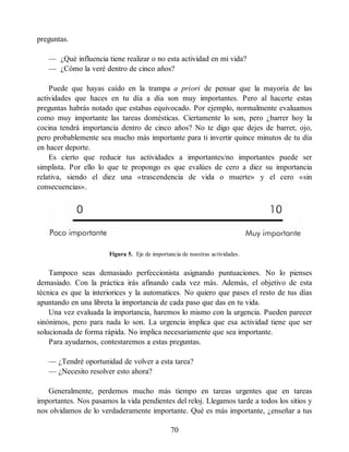 preguntas.
— ¿Qué influencia tiene realizar o no esta actividad en mi vida?
— ¿Cómo la veré dentro de cinco años?
Puede que hayas caído en la trampa a priori de pensar que la mayoría de las
actividades que haces en tu día a día son muy importantes. Pero al hacerte estas
preguntas habrás notado que estabas equivocado. Por ejemplo, normalmente evaluamos
como muy importante las tareas domésticas. Ciertamente lo son, pero ¿barrer hoy la
cocina tendrá importancia dentro de cinco años? No te digo que dejes de barrer, ojo,
pero probablemente sea mucho más importante para ti invertir quince minutos de tu día
en hacer deporte.
Es cierto que reducir tus actividades a importantes/no importantes puede ser
simplista. Por ello lo que te propongo es que evalúes de cero a diez su importancia
relativa, siendo el diez una «trascendencia de vida o muerte» y el cero «sin
consecuencias».
Figura 5. Eje de importancia de nuestras actividades.
Tampoco seas demasiado perfeccionista asignando puntuaciones. No lo pienses
demasiado. Con la práctica irás afinando cada vez más. Además, el objetivo de esta
técnica es que la interiorices y la automatices. No quiero que pases el resto de tus días
apuntando en una libreta la importancia de cada paso que das en tu vida.
Una vez evaluada la importancia, haremos lo mismo con la urgencia. Pueden parecer
sinónimos, pero para nada lo son. La urgencia implica que esa actividad tiene que ser
solucionada de forma rápida. No implica necesariamente que sea importante.
Para ayudarnos, contestaremos a estas preguntas.
— ¿Tendré oportunidad de volver a esta tarea?
— ¿Necesito resolver esto ahora?
Generalmente, perdemos mucho más tiempo en tareas urgentes que en tareas
importantes. Nos pasamos la vida pendientes del reloj. Llegamos tarde a todos los sitios y
nos olvidamos de lo verdaderamente importante. Qué es más importante, ¿enseñar a tus
70
 
