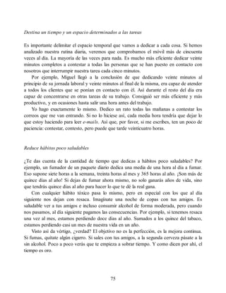 Destina un tiempo y un espacio determinados a las tareas
Es importante delimitar el espacio temporal que vamos a dedicar a cada cosa. Si hemos
analizado nuestra rutina diaria, veremos que comprobamos el móvil más de cincuenta
veces al día. La mayoría de las veces para nada. Es mucho más eficiente dedicar veinte
minutos completos a contestar a todas las personas que se han puesto en contacto con
nosotros que interrumpir nuestra tarea cada cinco minutos.
Por ejemplo, Miguel llegó a la conclusión de que dedicando veinte minutos al
principio de su jornada laboral y veinte minutos al final de la misma, era capaz de atender
a todos los clientes que se ponían en contacto con él. Así durante el resto del día era
capaz de concentrarse en otras tareas de su trabajo. Consiguió ser más eficiente y más
productivo, y en ocasiones hasta salir una hora antes del trabajo.
Yo hago exactamente lo mismo. Dedico un rato todas las mañanas a contestar los
correos que me van entrando. Si no lo hiciese así, cada media hora tendría que dejar lo
que estoy haciendo para leer e-mails. Así que, por favor, si me escribes, ten un poco de
paciencia: contestar, contesto, pero puede que tarde veinticuatro horas.
Reduce hábitos poco saludables
¿Te das cuenta de la cantidad de tiempo que dedicas a hábitos poco saludables? Por
ejemplo, un fumador de un paquete diario dedica una media de una hora al día a fumar.
Eso supone siete horas a la semana, treinta horas al mes y 365 horas al año. ¡Son más de
quince días al año! Si dejas de fumar ahora mismo, no solo ganarás años de vida, sino
que tendrás quince días al año para hacer lo que te dé la real gana.
Con cualquier hábito tóxico pasa lo mismo, pero en especial con los que al día
siguiente nos dejan con resaca. Imagínate una noche de copas con tus amigos. Es
saludable ver a tus amigos e incluso consumir alcohol de forma moderada, pero cuando
nos pasamos, al día siguiente pagamos las consecuencias. Por ejemplo, si tenemos resaca
una vez al mes, estamos perdiendo doce días al año. Sumados a los quince del tabaco,
estamos perdiendo casi un mes de nuestra vida en un año.
Visto así da vértigo, ¿verdad? El objetivo no es la perfección, es la mejora continua.
Si fumas, quítate algún cigarro. Si sales con tus amigos, a la segunda cerveza pásate a la
sin alcohol. Poco a poco verás que te empieza a sobrar tiempo. Y como dicen por ahí, el
tiempo es oro.
75
 