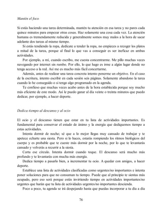 Mantén el foco
Si estás haciendo una tarea determinada, mantén tu atención en esa tarea y no pares cada
quince minutos para empezar otras cosas. Haz solamente una cosa cada vez. La atención
humana es tremendamente reducida y generalmente somos muy malos a la hora de sacar
adelante dos tareas al mismo tiempo.
Si estás tendiendo la ropa, dedícate a tender la ropa, no empieces a recoger los platos
a mitad de la tarea, porque al final lo que vas a conseguir es ser ineficaz en ambas
actividades.
Por ejemplo, a mí, cuando escribo, me cuesta concentrarme. Me pillo muchas veces
navegando por internet sin rumbo. Por ello, lo que hago es irme a algún lugar donde no
tenga acceso a la red. Así me es mucho más fácil concertarme.
Además, antes de realizar una tarea concreta intento ponerme un objetivo. En el caso
de la escritura, intento escribir en cada sesión seis páginas. Solamente abandono la tarea
cuando lo he conseguido o si tengo algo programado en la agenda.
Te confieso que muchas veces acabo antes de la hora establecida porque soy mucho
más eficiente de este modo. Así le puedo ganar al día veinte o treinta minutos que puedo
dedicar, por ejemplo, a hacer deporte.
Dedica tiempo al descanso y al ocio
El ocio y el descanso tienen que estar en tu lista de actividades importantes. Es
fundamental para conservar el estado de ánimo y la energía que dediquemos tiempo a
estas actividades.
Intenta dormir de noche; sé que a lo mejor llegas muy cansado de trabajar y te
apetece echarte una siesta. Pero si lo haces, estarás rompiendo los ritmos biológicos del
cuerpo y es probable que te cueste más dormir por la noche, por lo que te levantarás
cansado y volverás a recurrir a la siesta.
Corta ese círculo. Intenta dormir cuando toque. El descanso será mucho más
profundo y te levantarás con mucha más energía.
Dedica tiempo a pasarlo bien, a incrementar tu ocio. A quedar con amigos, a hacer
deporte.
Establece una lista de actividades clasificadas como urgentes/no importantes e intenta
poner soluciones para que no consuman tu tiempo. Puede que al principio te sientas más
ocupado, pero eso será porque estás invirtiendo tiempo en actividades importantes/no
urgentes que harán que tu lista de actividades urgentes/no importantes descienda.
Poco a poco, tu agenda se irá despejando hasta que puedas incorporar a tu día a día
76
 