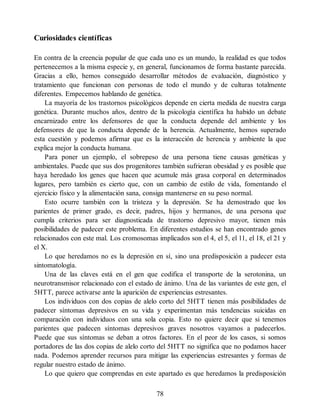 Curiosidades científicas
En contra de la creencia popular de que cada uno es un mundo, la realidad es que todos
pertenecemos a la misma especie y, en general, funcionamos de forma bastante parecida.
Gracias a ello, hemos conseguido desarrollar métodos de evaluación, diagnóstico y
tratamiento que funcionan con personas de todo el mundo y de culturas totalmente
diferentes. Empecemos hablando de genética.
La mayoría de los trastornos psicológicos depende en cierta medida de nuestra carga
genética. Durante muchos años, dentro de la psicología científica ha habido un debate
encarnizado entre los defensores de que la conducta depende del ambiente y los
defensores de que la conducta depende de la herencia. Actualmente, hemos superado
esta cuestión y podemos afirmar que es la interacción de herencia y ambiente la que
explica mejor la conducta humana.
Para poner un ejemplo, el sobrepeso de una persona tiene causas genéticas y
ambientales. Puede que sus dos progenitores también sufrieran obesidad y es posible que
haya heredado los genes que hacen que acumule más grasa corporal en determinados
lugares, pero también es cierto que, con un cambio de estilo de vida, fomentando el
ejercicio físico y la alimentación sana, consiga mantenerse en su peso normal.
Esto ocurre también con la tristeza y la depresión. Se ha demostrado que los
parientes de primer grado, es decir, padres, hijos y hermanos, de una persona que
cumpla criterios para ser diagnosticada de trastorno depresivo mayor, tienen más
posibilidades de padecer este problema. En diferentes estudios se han encontrado genes
relacionados con este mal. Los cromosomas implicados son el 4, el 5, el 11, el 18, el 21 y
el X.
Lo que heredamos no es la depresión en sí, sino una predisposición a padecer esta
sintomatología.
Una de las claves está en el gen que codifica el transporte de la serotonina, un
neurotransmisor relacionado con el estado de ánimo. Una de las variantes de este gen, el
5HTT, parece activarse ante la aparición de experiencias estresantes.
Los individuos con dos copias de alelo corto del 5HTT tienen más posibilidades de
padecer síntomas depresivos en su vida y experimentan más tendencias suicidas en
comparación con individuos con una sola copia. Esto no quiere decir que si tenemos
parientes que padecen síntomas depresivos graves nosotros vayamos a padecerlos.
Puede que sus síntomas se deban a otros factores. En el peor de los casos, si somos
portadores de las dos copias de alelo corto del 5HTT no significa que no podamos hacer
nada. Podemos aprender recursos para mitigar las experiencias estresantes y formas de
regular nuestro estado de ánimo.
Lo que quiero que comprendas en este apartado es que heredamos la predisposición
78
 