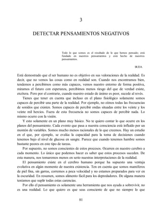 3
DETECTAR PENSAMIENTOS NEGATIVOS
Todo lo que somos es el resultado de lo que hemos pensado; está
fundado en nuestros pensamientos y está hecho de nuestros
pensamientos.
BUDA
Está demostrado que el ser humano no es objetivo en sus valoraciones de la realidad. Es
decir, que no vemos las cosas como en realidad son. Cuando nos encontramos bien,
tendemos a percibirnos como más capaces, vemos nuestro entorno de forma positiva,
miramos el futuro con esperanza, percibimos menos riesgo del que de verdad existe,
etcétera. Pero por el contrario, cuando nuestro estado de ánimo es peor, sucede al revés.
Tienes que tener en cuenta que incluso en el plano fisiológico solamente somos
capaces de percibir una parte de la realidad. Por ejemplo, no oímos todas las frecuencias
de sonidos que existen. Somos capaces de percibir ondas situadas entre los veinte y los
veinte mil hercios. Fuera de esta frecuencia no somos capaces de percibir nada. Lo
mismo ocurre con la visión.
Y esto solamente en un plano muy básico. No te quiero contar lo que ocurre en los
planos del pensamiento. Cada evento que pasa a nuestra consciencia está influido por un
montón de variables. Somos mucho menos racionales de lo que creemos. Hay un estudio
en el que, por ejemplo, se evalúa la capacidad para la toma de decisiones cuando
tenemos bajo el nivel de glucosa en sangre. Parece que cuando tenemos hambre somos
bastante peores en este tipo de tareas.
Por supuesto, no somos conscientes de estos procesos. Ocurren en nuestro cerebro a
cada momento. Lo único que podemos hacer es saber que estos procesos suceden. De
esta manera, nos tomaremos menos en serio nuestras interpretaciones de la realidad.
El pensamiento existe en el cerebro humano porque ha supuesto una ventaja
evolutiva en algún momento de nuestra existencia. Ten en cuenta que somos mamíferos
de piel fina, sin garras, corremos a poca velocidad y no estamos preparados para ver en
la oscuridad. En resumen, somos alimento fácil para los depredadores. De alguna manera
teníamos que suplir todas estas carencias.
Por ello el pensamiento es solamente una herramienta que nos ayuda a sobrevivir, no
es una realidad. Lo que quiero es que seas consciente de que no siempre lo que
81
 