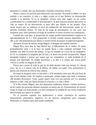 pensamos es verdad, sino que demasiado a menudo cometemos errores.
Vamos a hacer un ejercicio para demostrar esta cuestión. Recuerda la última vez que
asististe a un concierto, al cine o a algún evento en el que hubiese un desconocido
sentado a tu derecha. Si yo te pregunto: «Cómo irías más seguro en un coche,
¿conduciendo tú o conduciendo el desconocido?», la gran mayoría pensará que poner su
vida en manos de un desconocido es peor idea que dejarla en las propias. Pues
siento decirte que no sabemos el nivel de conducción del desconocido, podía ser el
próximo Fernando Alonso. Se trata de un sesgo de pensamiento, en este caso, una
tendencia sana. Infravaloramos el riesgo de accidente si somos nosotros los conductores.
Cuando uno está bien, la proporción de sesgos positivos/pensamientos negativos es
aproximadamente de 3-1. Esta proporción se invierte cuando estamos deprimidos. Por
ello es de vital importancia que demos a nuestra forma de pensar un papel protagonista.
V
olvamos al caso de nuestro amigo Miguel, el abogado del capítulo anterior.
Miguel lleva unos días de baja laboral tras el fallecimiento de su madre. Se siente
profundamente triste y se le hace un mundo llevar a cabo cualquier actividad. Una
mañana, tras abrir el correo del trabajo, ve que ha recibido un e-mail de un compañero.
En él, su compañero le pregunta qué tal está y le desea una pronta recuperación. Miguel
enseguida empieza a pensar que seguro que sus compañeros se están burlando de él
porque está deprimido. Se enfada muchísimo y se dice a sí mismo que nunca jamás
volverá a confiar en ninguno de ellos.
Piensa que a pesar de todo lo que les ha dado durante todo este tiempo, lo valoran
poco. Se ve a sí mismo solo en la oficina, sin hablar con nadie. Este pensamiento le
genera una emoción de tristeza muy intensa.
Su mujer le pregunta cómo se encuentra y él lo interpreta como que ella está harta de
que él esté siempre triste. Se empieza a preocupar, porque seguro que tarde o temprano
ella decidirá divorciarse. Total, ¿quién quiere estar con una persona así? La ansiedad
empieza a subir, nota una fuerte presión en el pecho y se echa a llorar.
Si te das cuenta, Miguel, ante dos situaciones totalmente neutras o incluso positivas,
en las cuales dos personas distintas muestran su interés por él, el pensamiento de nuestro
amigo le juega una mala pasada y le hace interpretar la realidad de una forma totalmente
distorsionada que agrava su cuadro.
En el presente capítulo nos dedicaremos a tomar conciencia de nuestros
pensamientos automáticos negativos. Es un proceso complicado, pero conseguir
detectarlos es el primer paso para poder cambiarlos.
82
 
