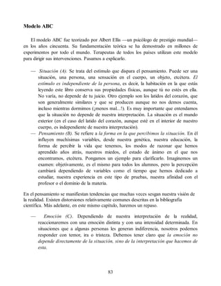 Modelo ABC
El modelo ABC fue teorizado por Albert Ellis —un psicólogo de prestigio mundial—
en los años cincuenta. Su fundamentación teórica se ha demostrado en millones de
experimentos por todo el mundo. Terapeutas de todos los países utilizan este modelo
para dirigir sus intervenciones. Pasamos a explicarlo.
— Situación (A). Se trata del estímulo que dispara el pensamiento. Puede ser una
situación, una persona, una sensación en el cuerpo, un objeto, etcétera. El
estímulo es independiente de la persona, es decir, la habitación en la que estás
leyendo este libro conserva sus propiedades físicas, aunque tú no estés en ella.
No varía, no depende de tu juicio. Otro ejemplo son los latidos del corazón, que
son generalmente similares y que se producen aunque no nos demos cuenta,
incluso mientras dormimos (¡menos mal...!). Es muy importante que entendamos
que la situación no depende de nuestra interpretación. La situación es el mundo
exterior (en el caso del latido del corazón, aunque esté en el interior de nuestro
cuerpo, es independiente de nuestra interpretación).
— Pensamiento (B). Se refiere a la forma en la que percibimos la situación. En él
influyen muchísimas variables, desde nuestra genética, nuestra educación, la
forma de percibir la vida que tenemos, los modos de razonar que hemos
aprendido años atrás, nuestros miedos, el estado de ánimo en el que nos
encontramos, etcétera. Pongamos un ejemplo para clarificarlo. Imaginemos un
examen: objetivamente, es el mismo para todos los alumnos, pero la percepción
cambiará dependiendo de variables como el tiempo que hemos dedicado a
estudiar, nuestra experiencia en este tipo de pruebas, nuestra afinidad con el
profesor o el dominio de la materia.
En el pensamiento se manifiestan tendencias que muchas veces sesgan nuestra visión de
la realidad. Existen distorsiones relativamente comunes descritas en la bibliografía
científica. Más adelante, en este mismo capítulo, haremos un repaso.
— Emoción (C). Dependiendo de nuestra interpretación de la realidad,
reaccionaremos con una emoción distinta y con una intensidad determinada. En
situaciones que a algunas personas les generan indiferencia, nosotros podemos
responder con temor, ira o tristeza. Debemos tener claro que la emoción no
depende directamente de la situación, sino de la interpretación que hacemos de
esta.
83
 