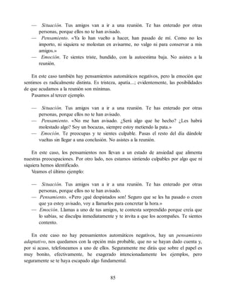 — Situación. Tus amigos van a ir a una reunión. Te has enterado por otras
personas, porque ellos no te han avisado.
— Pensamiento. «Ya lo han vuelto a hacer, han pasado de mí. Como no les
importo, ni siquiera se molestan en avisarme, no valgo ni para conservar a mis
amigos.»
— Emoción. Te sientes triste, hundido, con la autoestima baja. No asistes a la
reunión.
En este caso también hay pensamientos automáticos negativos, pero la emoción que
sentimos es radicalmente distinta. Es tristeza, apatía...; evidentemente, las posibilidades
de que acudamos a la reunión son mínimas.
Pasamos al tercer ejemplo.
— Situación. Tus amigos van a ir a una reunión. Te has enterado por otras
personas, porque ellos no te han avisado.
— Pensamiento. «No me han avisado. ¿Será algo que he hecho? ¿Les habrá
molestado algo? Soy un bocazas, siempre estoy metiendo la pata.»
— Emoción. Te preocupas y te sientes culpable. Pasas el resto del día dándole
vueltas sin llegar a una conclusión. No asistes a la reunión.
En este caso, los pensamientos nos llevan a un estado de ansiedad que alimenta
nuestras preocupaciones. Por otro lado, nos estamos sintiendo culpables por algo que ni
siquiera hemos identificado.
Veamos el último ejemplo:
— Situación. Tus amigos van a ir a una reunión. Te has enterado por otras
personas, porque ellos no te han avisado.
— Pensamiento. «Pero ¡qué despistados son! Seguro que se les ha pasado o creen
que ya estoy avisado, voy a llamarlos para concretar la hora.»
— Emoción. Llamas a uno de tus amigos, te contesta sorprendido porque creía que
lo sabías, se disculpa inmediatamente y te invita a que los acompañes. Te sientes
contento.
En este caso no hay pensamientos automáticos negativos, hay un pensamiento
adaptativo, nos quedamos con la opción más probable, que no se hayan dado cuenta y,
por si acaso, telefoneamos a uno de ellos. Seguramente me dirás que sobre el papel es
muy bonito, efectivamente, he exagerado intencionadamente los ejemplos, pero
seguramente se te haya escapado algo fundamental.
85
 