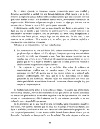 En el último ejemplo no tomamos nuestro pensamiento como una realidad y
decidimos comprobar la verdad con una llamada telefónica. ¿Qué pasaría si en los tres
primeros ejemplos la realidad hubiese sido que efectivamente por una confusión creyesen
que ya nos habían avisado? Nos habríamos sentido tristes, preocupados o enfadados sin
ninguna razón. Habríamos malgastado energía y tiempo en algo que solo era real en
nuestra cabeza. Esta es la esencia de lo que te quiero transmitir.
Evidentemente, puede ocurrir que, en una situación así, llame a mis amigos y me
digan que soy un pesado y que realmente no quieren que vaya. ¡Genial! Esto no es un
pensamiento automático negativo, sino un problema. Es decir, estoy interpretando la
realidad de una forma precisa, aunque haga que me sienta mal. En ese caso, lo que
tenemos es un problema... Si te sucede a ti, no sufras, que en próximos capítulos te
enseñaremos cómo resolver problemas.
V
olvamos a los pensamientos. Hay dos reglas básicas.
1. Los pensamientos no son realidades. Solo existen en nuestra cabeza. No porque
yo piense algo ese algo es real. Por ejemplo, imagínate que estoy atemorizado en
un avión creyendo que el aparato se cae. Pues bien, aunque yo piense eso, no
significa que se vaya a caer. Visto desde otra perspectiva, aunque todos los jueves
piense que me va a tocar la primitiva, sigue sin tocarme, porque la realidad es
absolutamente independiente del pensamiento.
2. No confundir lo posible con lo probable. Hay miles de millones de
acontecimientos posibles que no suceden nunca. ¿Para qué nos vamos a
preocupar por ellos? ¿Es posible que en este mismo instante se te caiga el techo
encima? Evidentemente, pero hasta que no lo he mencionado no te habías
percatado de esa posibilidad. Muchas veces nos obsesionamos con cosas que
tienen posibilidades remotísimas de ocurrir. Intentemos ahorrar energía, hay que
ocuparse, no preocuparse.
Es fundamental que te grabes a fuego estas dos reglas. Te aseguro que ahora mismo
parecen muy sencillas, pero en los momentos en los que aparece en nuestra conciencia
un torrente de pensamientos automáticos negativos o en los que sentimos una emoción
intensa, es verdaderamente difícil recordar que lo que estamos pensando no es una
realidad o que es improbable que ocurra.
En los momentos en los que más triste me encontraba, tenía pensamientos negativos
muy duros. Por ejemplo, pensaba que era muy mal psicólogo. Pensaba que tendría que
dejar la profesión y dedicarme a otra cosa. Entonces creía totalmente lo que pensaba. No
caía en que mi pensamiento era una interpretación fruto de la emoción de tristeza que me
dominaba. Confundía mi interpretación con la realidad. No tenía ninguna prueba para
86
 