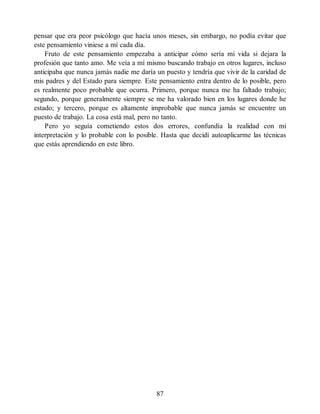 pensar que era peor psicólogo que hacía unos meses, sin embargo, no podía evitar que
este pensamiento viniese a mí cada día.
Fruto de este pensamiento empezaba a anticipar cómo sería mi vida si dejara la
profesión que tanto amo. Me veía a mí mismo buscando trabajo en otros lugares, incluso
anticipaba que nunca jamás nadie me daría un puesto y tendría que vivir de la caridad de
mis padres y del Estado para siempre. Este pensamiento entra dentro de lo posible, pero
es realmente poco probable que ocurra. Primero, porque nunca me ha faltado trabajo;
segundo, porque generalmente siempre se me ha valorado bien en los lugares donde he
estado; y tercero, porque es altamente improbable que nunca jamás se encuentre un
puesto de trabajo. La cosa está mal, pero no tanto.
Pero yo seguía cometiendo estos dos errores, confundía la realidad con mi
interpretación y lo probable con lo posible. Hasta que decidí autoaplicarme las técnicas
que estás aprendiendo en este libro.
87
 