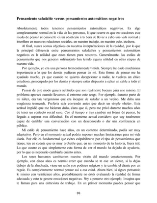 Pensamiento saludable versus pensamientos automáticos negativos
Absolutamente todos tenemos pensamientos automáticos negativos. Es algo
completamente normal en la vida de las personas, lo que ocurre es que en ocasiones este
modo de pensar se convierte en un obstáculo a la hora de llevar a cabo una vida normal e
interfiere en nuestras relaciones sociales, en nuestro trabajo, en nuestro ocio, etcétera.
Al final, nunca somos objetivos en nuestras interpretaciones de la realidad, por lo que
la principal diferencia entre pensamientos saludables y pensamientos automáticos
negativos es la utilidad que estos tienen para nosotros. Generalmente, los estilos de
pensamiento que nos generan sufrimiento han tenido alguna utilidad en otras etapas de
nuestra vida.
Por ejemplo, yo era una persona tremendamente tímida. Siempre he dado muchísima
importancia a lo que los demás pudieran pensar de mí. Esta forma de pensar me ha
ayudado mucho, ya que cuando no quieres decepcionar a nadie, te vuelves un chico
estudioso, preocupado por los demás y siempre estás dispuesto a echar un cable a todo el
mundo.
Pensar de este modo genera actitudes que son realmente buenas para uno mismo. El
problema aparece cuando llevamos al extremo este sesgo. Por ejemplo, durante parte de
mi niñez, era tan vergonzoso que era incapaz de saludar a un vecino. Me daba una
vergüenza tremenda. Prefería salir corriendo antes que decir un simple «hola». Esta
actitud impidió que me hicieran daño, claro que sí, pero me privó durante muchos años
de tener un contacto social sano. Con el tiempo y tras cambiar mi forma de pensar, he
llegado a superar esta dificultad. En el momento actual considero que soy totalmente
capaz de entablar una conversación con un desconocido o dar una conferencia en
público.
Mi estilo de pensamiento hace años, en un contexto determinado, podía ser muy
adaptativo. Pero en el momento actual podría suponer muchas limitaciones para mi vida
diaria. Por ello es fundamental que evites culpabilizarte por el tipo de pensamientos que
tienes, ten en cuenta que es muy probable que, en un momento de tu historia, fuera útil.
Lo que ocurre es que simplemente esta forma de ver el mundo ha dejado de ayudarte,
por lo que es necesario cambiarla cuanto antes.
Los seres humanos cambiamos nuestra visión del mundo constantemente. Por
ejemplo, con cinco años es normal creer que cuando se te cae un diente, si lo dejas
debajo de la almohada, viene un ratón con poderes mágicos y te cambia el diente por un
regalo. Es completamente normal pensar así a esa edad. Ahora bien, si sigues pensando
lo mismo con veinticinco años, probablemente no estés evaluando la realidad de forma
adecuada y esto te genere emociones negativas. V
oy a ponerte otro ejemplo. Imagina que
te llaman para una entrevista de trabajo. En un primer momento puedes pensar que
88
 