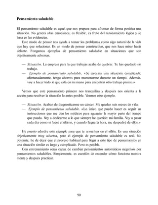 Pensamiento saludable
El pensamiento saludable es aquel que nos prepara para afrontar de forma positiva una
situación. No genera altas emociones, es flexible, es fruto del razonamiento lógico y se
basa en las evidencias.
Este modo de pensar nos ayuda a tomar los problemas como algo natural de la vida
que hay que solucionar. Es un modo de pensar constructivo, que nos hace mirar hacia
delante. Pongamos ejemplos de pensamiento saludable en situaciones que son
objetivamente adversas.
— Situación. La empresa para la que trabajas acaba de quebrar. Te has quedado sin
trabajo.
— Ejemplo de pensamiento saludable. «Se avecina una situación complicada;
afortunadamente, tengo ahorros para mantenerme durante un tiempo. Además,
voy a hacer todo lo que está en mi mano para encontrar otro trabajo pronto.»
Vemos que este pensamiento primero nos tranquiliza y después nos orienta a la
acción para resolver la situación lo antes posible. Veamos otro ejemplo.
— Situación. Acaban de diagnosticarme un cáncer. Me quedan seis meses de vida.
— Ejemplo de pensamiento saludable. «Lo único que puedo hacer es seguir las
instrucciones que me den los médicos para aguantar la mayor parte del tiempo
que pueda. V
oy a dedicarme a lo que siempre he querido: mi familia. V
oy a pasar
cada día como si fuese el último, y cuando llegue la hora, me despediré de ellos.»
He puesto adredre este ejemplo para que te revuelvas en el sillón. Es una situación
objetivamente muy adversa, pero el ejemplo de pensamiento saludable es real. No
obstante, he de decir que el proceso habitual para llegar a este tipo de pensamientos en
una situación similar es largo y complicado. Pero es posible.
Con entrenamiento serás capaz de cambiar pensamientos automáticos negativos por
pensamientos saludables. Simplemente, es cuestión de entender cómo funciona nuestra
mente y después practicar.
90
 