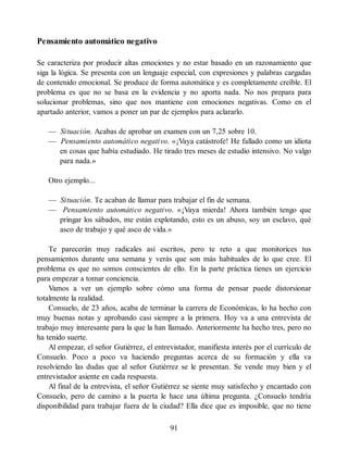 Pensamiento automático negativo
Se caracteriza por producir altas emociones y no estar basado en un razonamiento que
siga la lógica. Se presenta con un lenguaje especial, con expresiones y palabras cargadas
de contenido emocional. Se produce de forma automática y es completamente creíble. El
problema es que no se basa en la evidencia y no aporta nada. No nos prepara para
solucionar problemas, sino que nos mantiene con emociones negativas. Como en el
apartado anterior, vamos a poner un par de ejemplos para aclararlo.
— Situación. Acabas de aprobar un examen con un 7,25 sobre 10.
— Pensamiento automático negativo. «¡Vaya catástrofe! He fallado como un idiota
en cosas que había estudiado. He tirado tres meses de estudio intensivo. No valgo
para nada.»
Otro ejemplo...
— Situación. Te acaban de llamar para trabajar el fin de semana.
— Pensamiento automático negativo. «¡Vaya mierda! Ahora también tengo que
pringar los sábados, me están explotando, esto es un abuso, soy un esclavo, qué
asco de trabajo y qué asco de vida.»
Te parecerán muy radicales así escritos, pero te reto a que monitorices tus
pensamientos durante una semana y verás que son más habituales de lo que cree. El
problema es que no somos conscientes de ello. En la parte práctica tienes un ejercicio
para empezar a tomar conciencia.
Vamos a ver un ejemplo sobre cómo una forma de pensar puede distorsionar
totalmente la realidad.
Consuelo, de 23 años, acaba de terminar la carrera de Económicas, lo ha hecho con
muy buenas notas y aprobando casi siempre a la primera. Hoy va a una entrevista de
trabajo muy interesante para la que la han llamado. Anteriormente ha hecho tres, pero no
ha tenido suerte.
Al empezar, el señor Gutiérrez, el entrevistador, manifiesta interés por el currículo de
Consuelo. Poco a poco va haciendo preguntas acerca de su formación y ella va
resolviendo las dudas que al señor Gutiérrez se le presentan. Se vende muy bien y el
entrevistador asiente en cada respuesta.
Al final de la entrevista, el señor Gutiérrez se siente muy satisfecho y encantado con
Consuelo, pero de camino a la puerta le hace una última pregunta. ¿Consuelo tendría
disponibilidad para trabajar fuera de la ciudad? Ella dice que es imposible, que no tiene
91
 