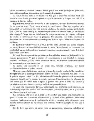 carnet de conducir. El señor Gutiérrez indica que es una pena, pero que no pasa nada,
que está interesado en que continúe en el proceso de selección.
Al salir, Consuelo llama a su madre y le dice que la entrevista ha salido fatal, que
nunca la van a llamar, que no va a poder independizarse nunca y siempre va a vivir de la
paga que le dan sus padres.
Seguramente pienses que Consuelo es una exagerada, que está haciendo un mundo
de un grano de arroz. Pero vamos a hacer un experimento. ¿Hay algo negativo en la
entrevista? Mi experiencia con esta historia señala que la mayoría estaréis contestando
que sí, que no tiene carnet y no puede trabajar fuera de la ciudad. Pero ¿es en realidad
algo negativo? Parece que no, es información neutra, no sabemos las razones reales por
las cuales el entrevistador hace la pregunta. No obstante, casi todos tendemos a
interpretar esta información neutra como negativa. Esto se repite cada día en nuestra vida
cotidiana.
Es posible que al entrevistador le haya gustado tanto Consuelo que quiera ofrecerle
un puesto de mayor responsabilidad fuera de la ciudad. Normalmente, no valoramos esta
posibilidad, ya que todos solemos tener entre nuestras experiencias entrevistas de trabajo
que no han salido bien.
La clave de este apartado es que veas que la realidad es totalmente independiente de
nuestro pensamiento. Y que la manera de aproximarnos a esta realidad es siempre
subjetiva. Por lo que, ya que vamos a cometer errores, por lo menos cometamos errores
de pensamiento que nos favorezcan.
Te cuento una anécdota de un amigo mío, también psicólogo, que ilustra
perfectamente lo que te quiero enseñar.
Mi amigo nunca había tenido suerte en el amor. Le costaba mucho hablar con chicas.
Siempre tenía en la cabeza pensamientos como: «No soy lo suficiente para ella» o «No
le gusto a ninguna chica». Un día, mientras estudiábamos los pensamientos automáticos
negativos, decidió que ya puestos a cometer «errores de pensamiento» iba a hacerlo de
una forma que le viniese bien. Empezó a pensar: «les gusto a todas las chicas» y
paradójicamente su éxito en el amor se multiplicó exponencialmente.
Al tener este pensamiento de base, tenía mucha más confianza en sí mismo, no se
boicoteaba y empezaba muchas más conversaciones con desconocidas, por lo que al final
su vida amorosa se transformó.
Por supuesto, este no es un ejemplo de lo que hay que hacer. El pensamiento «le
gusto a todas» está totalmente distorsionado y al final acaba generando emociones
negativas. Evidentemente, no le puedes gustar a todo el mundo y tarde o temprano vas a
llevarte un buen chasco. Te he contado esta historia a modo de ejemplo, no para que la
imites.
He de decir que ahora mi amigo tiene un pensamiento totalmente saludable en
92
 
