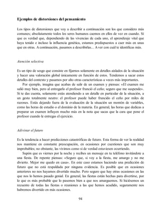 Ejemplos de distorsiones del pensamiento
Los tipos de distorsiones que voy a describir a continuación son los que considero más
comunes; absolutamente todos los seres humanos caemos en ellos de vez en cuando. Sí
que es verdad que, dependiendo de las vivencias de cada uno, el aprendizaje vital que
haya tenido e incluso la influencia genética, estamos predispuestos a caer más en unas
que en otras. A continuación, pasamos a describirlas... A ver con cuál te identificas más.
Atención selectiva
Es un tipo de sesgo que consiste en fijarnos solamente en detalles aislados de la situación
y hacer una valoración global únicamente en función de estos. Tendemos a sacar estos
detalles del contexto y pasamos por alto otras características a veces más importantes.
Por ejemplo, imagina que acabas de salir de un examen y piensas: «El examen me
salió muy bien, pero al entregarlo el profesor frunció el ceño; seguro que me suspende».
Si te das cuenta, solamente estás atendiendo a un detalle en particular de la situación, a
un gesto totalmente neutro: el profesor puede haber fruncido el ceño por miles de
razones. Estás dejando fuera de la evaluación de la situación un montón de variables,
como las horas de estudio o el dominio de la materia. En general, las horas que dedicas a
preparar un examen influyen mucho más en la nota que sacas que la cara que pone el
profesor cuando le entregas el ejercicio.
Adivinar el futuro
Es la tendencia a hacer predicciones catastróficas de futuro. Esta forma de ver la realidad
nos mantiene en constante preocupación, en ocasiones por cuestiones que son muy
improbables; no obstante, las vivimos como si de verdad estuviesen ocurriendo.
Supón que es viernes por la noche y recibes un mensaje en tu teléfono invitándote a
una fiesta. De repente piensas: «Seguro que, si voy a la fiesta, me amargo y no me
divierto. Mejor me quedo en casa». En este caso estamos haciendo una predicción de
futuro que no está respaldada por ninguna evidencia. Es posible que en ocasiones
anteriores no nos hayamos divertido mucho. Pero seguro que hay otras ocasiones en las
que nos lo hemos pasado genial. En general, las fiestas están hechas para divertirse, por
lo que es más probable que lo pasemos bien a que nos amarguemos. Si hiciésemos un
recuento de todas las fiestas o reuniones a las que hemos acudido, seguramente nos
habremos divertido en más ocasiones.
94
 
