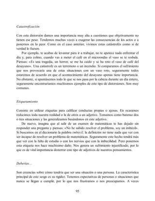 Catastrofización
Con esta distorsión damos una importancia muy alta a cuestiones que objetivamente no
tienen ese peso. Tendemos muchas veces a exagerar las consecuencias de los actos o a
ponernos en lo peor. Como en el caso anterior, vivimos estas catástrofes como si de
verdad lo fuesen.
Por ejemplo, te acabas de levantar para ir a trabajar, no te apetece nada enfrentar el
día y, para colmo, cuando vas a meter el café en el microondas el vaso se te resbala.
Piensas: «Es una tragedia, un horror, se me ha caído y se ha roto el vaso de café del
desayuno». Una catástrofe es un terremoto o un incendio. Si comparamos el sufrimiento
que nos provocaría una de estas situaciones con un vaso roto, seguramente todos
estaremos de acuerdo en que el acontecimiento del desayuno apenas tiene importancia.
No obstante, si apuntásemos todo lo que se nos pasa por la cabeza durante un día entero,
seguramente encontraríamos muchísimos ejemplos de este tipo de distorsiones. Son muy
comunes.
Etiquetamiento
Consiste en utilizar etiquetas para calificar conductas propias o ajenas. En ocasiones
reducimos toda nuestra realidad o la de otros a un adjetivo. Tomamos como baremo dos
o tres situaciones y las generalizamos basándonos en este adjetivo.
De nuevo, imagina que al salir de un examen de matemáticas te has dejado sin
responder una pregunta y piensas: «No he sabido resolver el problema, soy un imbécil».
Si buscamos en el diccionario la palabra imbécil, la definición no tiene nada que ver con
ser incapaz de resolver un problema de matemáticas. Seguramente este hecho tendrá más
que ver con la falta de estudio o con los nervios que con la imbecilidad. Pero ponernos
esta etiqueta nos hace muchísimo daño. Nos genera un sufrimiento injustificado, por lo
que es de vital importancia desterrar este tipo de adjetivos de nuestros pensamientos.
Deberías...
Son creencias sobre cómo tendría que ser una situación o una persona. La característica
principal de este sesgo es su rigidez. Tenemos expectativas de personas o situaciones que
nunca se llegan a cumplir, por lo que nos frustramos o nos preocupamos. A veces
95
 