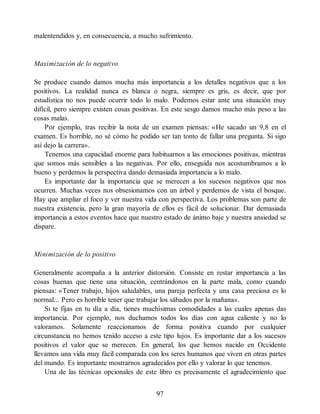 malentendidos y, en consecuencia, a mucho sufrimiento.
Maximización de lo negativo
Se produce cuando damos mucha más importancia a los detalles negativos que a los
positivos. La realidad nunca es blanca o negra, siempre es gris, es decir, que por
estadística no nos puede ocurrir todo lo malo. Podemos estar ante una situación muy
difícil, pero siempre existen cosas positivas. En este sesgo damos mucho más peso a las
cosas malas.
Por ejemplo, tras recibir la nota de un examen piensas: «He sacado un 9,8 en el
examen. Es horrible, no sé cómo he podido ser tan tonto de fallar una pregunta. Si sigo
así dejo la carrera».
Tenemos una capacidad enorme para habituarnos a las emociones positivas, mientras
que somos más sensibles a las negativas. Por ello, enseguida nos acostumbramos a lo
bueno y perdemos la perspectiva dando demasiada importancia a lo malo.
Es importante dar la importancia que se merecen a los sucesos negativos que nos
ocurren. Muchas veces nos obsesionamos con un árbol y perdemos de vista el bosque.
Hay que ampliar el foco y ver nuestra vida con perspectiva. Los problemas son parte de
nuestra existencia, pero la gran mayoría de ellos es fácil de solucionar. Dar demasiada
importancia a estos eventos hace que nuestro estado de ánimo baje y nuestra ansiedad se
dispare.
Minimización de lo positivo
Generalmente acompaña a la anterior distorsión. Consiste en restar importancia a las
cosas buenas que tiene una situación, centrándonos en la parte mala, como cuando
piensas: «Tener trabajo, hijos saludables, una pareja perfecta y una casa preciosa es lo
normal... Pero es horrible tener que trabajar los sábados por la mañana».
Si te fijas en tu día a día, tienes muchísimas comodidades a las cuales apenas das
importancia. Por ejemplo, nos duchamos todos los días con agua caliente y no lo
valoramos. Solamente reaccionamos de forma positiva cuando por cualquier
circunstancia no hemos tenido acceso a este tipo lujos. Es importante dar a los sucesos
positivos el valor que se merecen. En general, los que hemos nacido en Occidente
llevamos una vida muy fácil comparada con los seres humanos que viven en otras partes
del mundo. Es importante mostrarnos agradecidos por ello y valorar lo que tenemos.
Una de las técnicas opcionales de este libro es precisamente el agradecimiento que
97
 