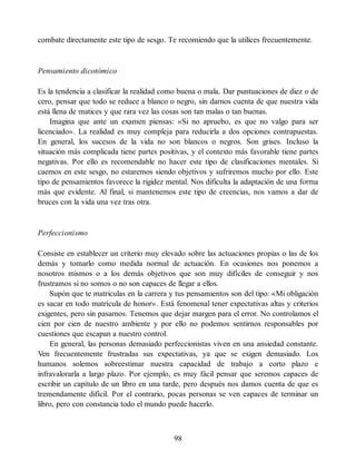 combate directamente este tipo de sesgo. Te recomiendo que la utilices frecuentemente.
Pensamiento dicotómico
Es la tendencia a clasificar la realidad como buena o mala. Dar puntuaciones de diez o de
cero, pensar que todo se reduce a blanco o negro, sin darnos cuenta de que nuestra vida
está llena de matices y que rara vez las cosas son tan malas o tan buenas.
Imagina que ante un examen piensas: «Si no apruebo, es que no valgo para ser
licenciado». La realidad es muy compleja para reducirla a dos opciones contrapuestas.
En general, los sucesos de la vida no son blancos o negros. Son grises. Incluso la
situación más complicada tiene partes positivas, y el contexto más favorable tiene partes
negativas. Por ello es recomendable no hacer este tipo de clasificaciones mentales. Si
caemos en este sesgo, no estaremos siendo objetivos y sufriremos mucho por ello. Este
tipo de pensamientos favorece la rigidez mental. Nos dificulta la adaptación de una forma
más que evidente. Al final, si mantenemos este tipo de creencias, nos vamos a dar de
bruces con la vida una vez tras otra.
Perfeccionismo
Consiste en establecer un criterio muy elevado sobre las actuaciones propias o las de los
demás y tomarlo como medida normal de actuación. En ocasiones nos ponemos a
nosotros mismos o a los demás objetivos que son muy difíciles de conseguir y nos
frustramos si no somos o no son capaces de llegar a ellos.
Supón que te matriculas en la carrera y tus pensamientos son del tipo: «Mi obligación
es sacar en todo matrícula de honor». Está fenomenal tener expectativas altas y criterios
exigentes, pero sin pasarnos. Tenemos que dejar margen para el error. No controlamos el
cien por cien de nuestro ambiente y por ello no podemos sentirnos responsables por
cuestiones que escapan a nuestro control.
En general, las personas demasiado perfeccionistas viven en una ansiedad constante.
Ven frecuentemente frustradas sus expectativas, ya que se exigen demasiado. Los
humanos solemos sobreestimar nuestra capacidad de trabajo a corto plazo e
infravalorarla a largo plazo. Por ejemplo, es muy fácil pensar que seremos capaces de
escribir un capítulo de un libro en una tarde, pero después nos damos cuenta de que es
tremendamente difícil. Por el contrario, pocas personas se ven capaces de terminar un
libro, pero con constancia todo el mundo puede hacerlo.
98
 