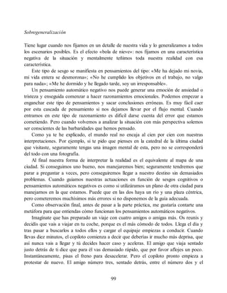 Sobregeneralización
Tiene lugar cuando nos fijamos en un detalle de nuestra vida y lo generalizamos a todos
los escenarios posibles. Es el efecto «bola de nieve»: nos fijamos en una característica
negativa de la situación y mentalmente teñimos toda nuestra realidad con esa
característica.
Este tipo de sesgo se manifiesta en pensamientos del tipo: «Me ha dejado mi novia,
mi vida entera se desmorona»; «No he cumplido los objetivos en el trabajo, no valgo
para nada»; «Me he dormido y he llegado tarde, soy un irresponsable».
Un pensamiento automático negativo nos puede generar una emoción de ansiedad o
tristeza y enseguida comenzar a hacer razonamientos emocionales. Podemos empezar a
enganchar este tipo de pensamientos y sacar conclusiones erróneas. Es muy fácil caer
por esta cascada de pensamiento si nos dejamos llevar por el flujo mental. Cuando
entramos en este tipo de razonamiento es difícil darse cuenta del error que estamos
cometiendo. Pero cuando volvemos a analizar la situación con más perspectiva solemos
ser conscientes de las barbaridades que hemos pensado.
Como ya te he explicado, el mundo real no encaja al cien por cien con nuestras
interpretaciones. Por ejemplo, si te pido que pienses en la catedral de la última ciudad
que visitaste, seguramente tengas una imagen mental de esta, pero no se corresponderá
del todo con una fotografía.
Al final nuestra forma de interpretar la realidad es el equivalente al mapa de una
ciudad. Si conseguimos uno bueno, nos manejaremos bien; seguramente tendremos que
parar a preguntar a veces, pero conseguiremos llegar a nuestro destino sin demasiados
problemas. Cuando guiamos nuestras actuaciones en función de sesgos cognitivos o
pensamientos automáticos negativos es como si utilizáramos un plano de otra ciudad para
manejarnos en la que estamos. Puede que en las dos haya un río y una plaza céntrica,
pero cometeremos muchísimos más errores si no disponemos de la guía adecuada.
Como observación final, antes de pasar a la parte práctica, me gustaría contarte una
metáfora para que entiendas cómo funcionan los pensamientos automáticos negativos.
Imagínate que has preparado un viaje con cuatro amigos o amigas más. Os reunís y
decidís que vais a viajar en tu coche, porque es el más cómodo de todos. Llega el día y
tras pasar a buscarlos a todos ellos y cargar el equipaje empiezas a conducir. Cuando
llevas diez minutos, el copiloto comienza a decir que deberías ir mucho más deprisa, que
así nunca vais a llegar y tú decides hacer caso y aceleras. El amigo que viaja sentado
justo detrás de ti dice que para él vas demasiado rápido, que por favor aflojes un poco.
Instantáneamente, pisas el freno para desacelerar. Pero el copiloto pronto empieza a
protestar de nuevo. El amigo número tres, sentado detrás, entre el número dos y el
99
 