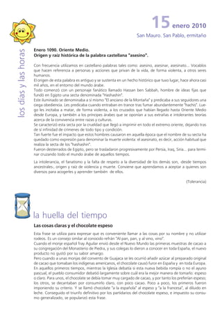 15           enero 2010
                                                                                     San Mauro. San Pablo, ermitaño

                       Enero 1090. Oriente Medio.
los días y las horas


                       Origen y raíz histórica de la palabra castellana "asesino".

                       Con frecuencia utilizamos en castellano palabras tales como: asesino, asesinar, asesinato... Vocablos
                       que hacen referencia a personas y acciones que privan de la vida, de forma violenta, a otros seres
                       humanos.
                       El origen de esta palabra es antiguo y se sustenta en un hecho histórico que tuvo lugar, hace ahora casi
                       mil años, en el entorno del mundo árabe.
                       Todo comenzó con un personaje fanático llamado Hassan ben Sabbah, hombre de ideas fijas que
                       fundó en Egipto una secta denominada "Hashashin".
                       Este iluminado se denominaba a sí mismo "El anciano de la Montaña" y predicaba a sus seguidores una
                       ciega obediencia. Les predicaba cuando entraban en trance tras fumar abundantemente "hachis". Lue-
                       go les incitaba a matar, de forma violenta, a los cruzados que habían llegado hasta Oriente Medio
                       desde Europa, y también a los príncipes árabes que se oponían a sus extrañas e intolerantes teorías
                       acerca de la convivencia entre razas y culturas.
                       Se caracterizó esta secta por la crueldad que llegó a imprimir en todo el extremo oriente, dejando tras
                       de sí infinidad de crímenes de todo tipo y condición.
                       Tan fuerte fue el impacto que estos hombres causaron en aquella época que el nombre de su secta ha
                       quedado como expresión para denominar la muerte violenta: el asesinato, es decir, acción habitual que
                       realiza la secta de los "hashashin".
                       Fueron desterrados de Egipto, pero se trasladaron progresivamente por Persia, Iraq, Siria... para termi-
                       nar cruzando todo el mundo árabe de aquellos tiempos.
                       La intolerancia, el fanatismo y la falta de respeto a la diversidad de los demás son, -desde tiempos
                       ancestrales-, origen y raíz de violencia y muerte. Conviene que aprendamos a aceptar a quienes son
                       diversos para acogerles y aprender también de ellos.

                                                                                                                   (Tolerancia)




                       la huella del tiempo
                       Las cosas claras y el chocolate espeso
                       Esta frase se utiliza para expresar que es conveniente llamar a las cosas por su nombre y no utilizar
                       rodeos. Es un consejo similar al conocido refrán "Al pan, pan, y al vino, vino".
                       Cuando el monje español fray Aguilar envió desde el Nuevo Mundo las primeras muestras de cacao a
                       su congregación del Monasterio de Piedra, y sus colegas lo dieron a conocer en toda España, el nuevo
                       producto no gustó por su sabor amargo.
                       Pero cuando a unas monjas del convento de Guajaca se les ocurrió añadir azúcar al preparado original
                       de cacao que tomaban los indígenas americanos, el chocolate causó furor en España y en toda Europa.
                       En aquellos primeros tiempos, mientras la Iglesia debatía si esta nueva bebida rompía o no el ayuno
                       pascual, el pueblo consumidor debatió largamente sobre cuál era la mejor manera de tomarlo: espeso
                       o claro. Para unos, el chocolate se debía tomar muy cargado de cacao, y por tanto los preferían espeso;
                       los otros, se decantaban por consumirlo claro, con poco cacao. Poco a poco, los primeros fueron
                       imponiendo su criterio. Y se llamó chocolate "a la española" al espeso y "a la francesa", al diluido en
                       leche. Conseguido el triunfo definitivo por los partidarios del chocolate espeso, e impuesto su consu-
                       mo generalizado, se popularizó esta frase.
 