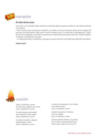 narración
El valor de las cosas
Una vez vi a un mercader árabe sentado en medio de algunos joyeros en Basora. Les estaba contando
una historia:
- Hace muchos años me perdí en el desierto, no tardé en comerme hasta la última de las migajas del
pan que conmigo llevaba; sabía que la muerte rondaba cerca. En medio de mi desesperación, rebus-
qué entre mi equipaje y encontré una bolsa que me pareció llena de granos de trigo. ¡Podéis imaginar
mi alegría! ¡Mi absoluta maravilla!
...E imaginad también mi desdicha y amargura cuando al abrirla contemplé que estaba llena de perlas.

Popular persa




oración
Señor, enséñame a amar.                        Cuando me necesiten en mi familia
Cuando vea a alguien que sufre,                y me pidan ayuda,
Jesús, enséñame a amar.                        Jesús, enséñame a amar.

Cuando tenga oportunidad                       Cuando comparta mi tiempo
de compartir lo que tengo.                     con mis amigos,
Jesús, enséñame a amar.                        Jesús, enséñame a amar.

Cuando encuentre a alguien                     Quiero practicar el bien y la justicia;
desalentado o triste,                          vivir en paz y construyendo la paz.
Jesús, enséñame a amar.                        Señor Jesús, quiero ser como Tú.



                                                                      sdb valencia · www.salesianos.edu
 