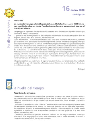 16           enero 2010
                                                                                                              San Fulgencio

                       Enero 1994
los días y las horas


                       Un explorador noruego culminó la gesta de llegar al Polo Sur tras recorrer 1.300 kilóme-
                       tros en solitario sobre sus esquís. Fue el primer ser humano que consiguió alcanzar el
                       Polo Sur en solitario.
                       Erling Kagge, un explorador noruego de 29 años de edad, se ha convertido en la primera persona que
                       conquista el Polo Sur sin asistencia.
                       La gesta duró más de mes y medio. En este tiempo fue recorriendo la distancia que hay desde la isla de
                       Bergkner, situada al sur de la Antártida, hasta el Polo Sur.
                       En sus declaraciones, - al finalizar con éxito esta gesta única en la historia de la humanidad-, comentó
                       que el esfuerzo físico realizado no le causó tantos problemas como el esfuerzo psicológico que hay que
                       realizar para estar mes y medio en soledad, adentrándose progresivamente por paisajes de sobrecogedora
                       belleza. Hubo de soportar varias tormentas que estuvieron a punto de hacerle desistir en su intento.
                       Un mes más tarde los británicos Ranulph Fiennes y Michael Stroud batieron todas las marcas estableci-
                       das al atravesar 2.173 kilómetros tirando de sus trineos para atravesar la Antártida sin ayuda.
                       Ambas expediciones defendieron la idea de una Antártida preservada ecológicamente, destinada a ser
                       reserva y patrimonio limpio de la humanidad, sin explotaciones de ningún tipo. Por este motivo han
                       querido realizar sus conquistas y travesías sin acudir a medios técnicos ni complejas expediciones: el ser
                       humano en contacto directo con la naturaleza.
                       Esta gesta nos ofrece una visión nueva de la persona que se relaciona con la naturaleza. Una vuelta a la
                       sencillez donde lo que vale no son los sofisticados medios técnicos sino el contacto libre y directo con
                       el medio que nos rodea.

                                                                                                                      (Ecología)




                       la huella del tiempo
                       Pasar la noche en blanco
                       Esta expresión, que utilizamos para significar que alguien ha pasado una noche sin dormir, bien por
                       que ha estado estudiando o porque ha ido de fiesta, tiene un origen antiguo. Sus inicios están relacio-
                       nados con un ritual propio de los caballeros de la Edad Media antes de ser armados y declarados
                       caballeros.
                       Conforme a los antiguos usos de la Orden de Caballería, la persona que quería ingresar en este colec-
                       tivo, permanecía en vela la noche anterior a la ceremonia, revestido con una especie de sayal blanco,
                       que simbolizaba la pureza de intenciones exigible al aspirante. Transcurrida la noche, al alba, recibía
                       dignamente el espaldarazo ritual. El espaldarazo consistía en un suave golpe que se le daba en la
                       espalda con la espada plana.
                       La expresión "pasar la noche (vestido) de blanco", utilizada por los antiguos caballeros, acabó por
                       permanecer en el lenguaje popular como frase sinónima de pasar la noche desvelado, sin dormir, a
                       causa de cualquier necesidad, desasosiego o molestia.
 