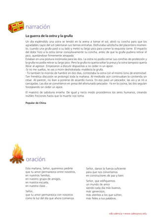 narración
La guerra de la ostra y la grulla
Un día espléndido una ostra se tendió en la arena a tomar el sol, abrió su concha para que los
agradables rayos del sol calentaran sus tiernas entrañas. Disfrutaba satisfecha del placentero momen-
to, cuando una grulla pasó a su lado y metió su largo pico para comer la exquisita carne. El impacto
del dolor hizo a la ostra cerrar convulsivamente su concha, antes de que la grulla pudiera retirar el
pico, quedándose firmemente atrapada.
Estaban en una postura incómoda para las dos. La ostra no podía cerrar sus conchas de protección y
la grulla no podía retirar su largo pico. Pero la grulla no quería soltar la presa y la ostra tampoco quería
librar al agresor. Empezaron a discutir dispuestas a no ceder ni un ápice:
-Si no me sueltas, te vas a morir deshidratada -maldecía la grulla.
- Tú también te morirás de hambre en dos días, contestaba la ostra con el mismo tono de enemistad.
Tan frenética discusión se prolongó toda la mañana. Al mediodía aún continuaban la contienda sin
cesar. Al parecer, no iban a ponerse de acuerdo nunca. En eso pasó un pescador, las vio y se rió a
carcajadas. Las dos se convirtieron en presa del afortunado pescador. Ya en la cocina, las dos seguían
forcejeando sin ceder un ápice.
El maestro de sabiduría enseña: De igual y necio modo procedemos los seres humanos, creando
inútiles fricciones hasta que la muerte nos toma.

Popular de China




oración
Esta mañana, Señor, queremos pedirte                 Señor, danos la fuerza suficiente
que tu amor permanezca entre nosotros,               para que nos convirtamos
en nuestras familias,                                en constructores de paz y bien.
en nuestro grupo de amigos,
                                                     Señor, que edifiquemos
en nuestra escuela,
                                                     un mundo de amor
en nuestra clase...
                                                     siendo cada día más buenos,
Señor,                                               más generosos,
que tu amor permanezca con nosotros                  más atentos a los que sufren,
como la luz del día que ahora comienza.              más fieles a tus palabras.




                                                                          sdb valencia · www.salesianos.edu
 