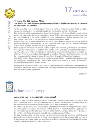 17           enero 2010
                                                                                                           San Antonio Abad


                       17 enero. Año 356. Norte de África.
los días y las horas


                       San Antón: De como un santo que iba para patrón de la solidaridad popular se convirtió
                       en patrono de los animales.
                       Tal día como hoy, hace ya muchos siglos, murió en el Norte de África san Antonio Abad, uno de los
                       santos más populares en el mundo agrícola por ser patrón de los animales domésticos.
                       Este santo, que habitó parajes desérticos donde hizo penitencia y rezó, ha pasado a la historia como el
                       patrono de los animales. Pero en un principio no fue así. En los inicios era el santo encargado de curar
                       las enfermedades de la piel. Así lo consideró un noble francés llamado Gastón, quien encomendó a
                       este santo la curación de su hijo que sufría una grave enfermedad en la piel.
                       Como el chico curó, el padre, agradecido a San Antón, fundó la Hermandad de San Antonio Abad; un
                       grupo de voluntarios comprometidos con abrir hospitales para acoger y curar a enfermos mendigos
                       que no tenían quien les atendiera y cuidara gratuitamente.
                       Estos grupos de voluntarios idearon un sistema original para alimentar y mantener a sus enfermos
                       mendigos. Su curioso sistema consistía en tener sueltos, por las calles de la población donde radicaban
                       sus hospitales, varios cerdos marcados con la letra T, que se asemeja a la cruz, y que era el símbolo que
                       utilizó san Antonio. La gente buena de la ciudad, conocedora del destino de estos cerdos les alimenta-
                       ba y engordaba de forma desinteresada. Era una forma de ayudar al hospital de los pobres.
                       Cuando los cerdos estaban suficientemente crecidos, eran sacrificados y utilizados para la alimentación
                       de los enfermos convalecientes. De esta forma ha llegado hasta nosotros la imagen de San Antón,
                       acompañada siempre de un simpático cerdo.
                       La imagen de San Antonio Abad y cerdo, no sólo hace referencia al mundo animal, sino sobretodo a la
                       solidaridad popular que, de esta curiosa forma, ayudaba y colaboraba con una institución comprome-
                       tida con los más pobres y enfermos.

                                                                                                                    Solidaridad




                       la huella del tiempo
                       Amazonas: ¿un río o unas mujeres guerreras?
                       Cuenta la tradición que las amazonas -ejército formado exclusivamente por mujeres- dio nombre al río
                       más caudaloso del mundo. Pero se trata tan sólo de una leyenda. Las amazonas no han existido nunca
                       tal como fueron descritas en textos relacionados con el descubrimiento de América.
                       Sin embargo, sí que existió en la antigüedad un ejército formado exclusivamente por mujeres, pero no
                       en América, sino en el reino de Dahomey, en Africa Occidental. En el siglo XVIII, el rey Agajda organizó
                       un cuerpo de mujeres entrenadas para combatir contra el enemigo en caso de asedio, ya que cuando
                       los hombres marchaban a la guerra, los poblados quedaban desguarnecidos.
                       Un siglo más tarde, otro rey cuyo nombre era Gezo, decidió reorganizar y reforzar los efectivos del
                       ejército femenino. Los cronistas de la época narran que el reino de Dahomey contaba con más de
                       2.500 mujeres guerreras armadas con arcos, flechas, trabucos y otras armas. Su eficacia en el combate
                       se podía equiparar a la de los hombres guerreros.
 