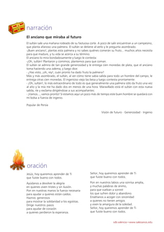 narración
El anciano que miraba al futuro
El sultán sale una mañana rodeado de su fastuosa corte. A poco de salir encuentran a un campesino,
que planta afanoso una palmera. El sultán se detiene al verlo y le pregunta asombrado.
-¡Buen anciano!, plantas esta palmera y no sabes quiénes comerán su fruto... muchos años necesita
para que madure, y tu vida se acerca a su término.
El anciano lo mira bondadosamente y luego le contesta:
-¡Oh, sultán! Plantaron y comimos; plantemos para que coman.
El sultán se admira de tan grande generosidad y le entrega cien monedas de plata, que el anciano
toma haciendo una zalema, y luego dice:
- ¿Has visto, ¡oh, rey!, cuán pronto ha dado fruto la palmera?
Más y más asombrado, el sultán, al ver cómo tiene sabia salida para todo un hombre del campo, le
entrega otras cien monedas. El ingenioso viejo las besa y luego contesta prontamente:
- ¡Oh, sultán!, lo más extraordinario de todo es que generalmente una palmera sólo da fruto una vez
al año y la mía me ha dado dos en menos de una hora. Maravillado está el sultán con esta nueva
salida, ríe y exclama dirigiéndose a sus acompañantes:
- ¡Vamos..., vamos pronto! Si estamos aquí un poco más de tiempo este buen hombre se quedará con
mi bolsa a fuerza de ingenio.

Popular de Persia

                                                          Visión de futuro · Generosidad · Ingenio




oración
Jesús, hoy queremos aprender de Ti                Señor, hoy queremos aprender de Ti
que fuiste bueno con todos.                       que fuiste bueno con todos.

Ayúdanos a devolver la alegría                    Pon en nuestros labios una sonrisa amplia,
en quienes viven tristes y sin ilusión.           y muchas palabras de ánimo,
Pon en nuestras manos la fuerza necesaria         para que vuelvan a sonreír
para ayudar a quienes están caídos.               los que sufren dolor y abandono.
Haznos generosos                                  Enséñanos a acoger con sinceridad
para mostrar la solidaridad a los egoístas.       a quienes no tienen amigos
Dirige nuestros pasos                             y viven la amargura de la soledad.
para ayudar de corazón                            Señor, hoy queremos aprender de Ti
a quienes perdieron la esperanza.                 que fuiste bueno con todos.


                                                                    sdb valencia · www.salesianos.edu
 