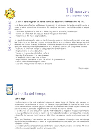 18           enero 2010
                                                                                               San ta Margarita de Hungría


                       Las tareas de la mujer en los países en vías de desarrollo, un trabajo que no cesa.
los días y las horas


                       En la Declaración oficial de las Naciones Unidas sobre la eliminación de la discriminación contra la
                       mujer, se vierte una serie de datos acerca del trabajo de las mujeres que habitan países en vías de
                       desarrollo.
                       . Las mujeres representan el 50% de la población y realizan más del 70 % del trabajo.
                       . Reciben tan sólo el 10% del producto de este trabajo que desarrollan.
                       . Poseen menos del 1% de las propiedades.

                       La mayoría de mujeres de los países en vías de desarrollo poseen un nivel cultural muy bajo, lo que hace
                       que desconozcan sus derechos y nuevas formas de vida. En algunos de estos países la mujer es consi-
                       derada como "menor de edad", hallándose excluida de responsabilidades y derechos elementales. En
                       gran parte de estos países la jornada habitual de la mujer está jalonada por los siguientes trabajos:
                       . Levantarse al amanecer, arreglar la casa y preparar la primera comida.
                       . Desplazamiento al campo de cultivo.
                       . Trabajo en el campo durante toda la mañana.
                       . Recogida de leña para cocinar y vuelta a casa.
                       . Moler el maíz u otro cereal y hacer el pan.
                       . Desplazamiento para buscar el agua y acarrearla en grandes vasijas.
                       . Cocinar para la familia la segunda comida.
                       . Lavar a los niños y limpiar los utensilios de cocina.

                                                                                                                Discriminación




                       la huella del tiempo
                       Dar el pego
                       Esta frase tan conocida, está sacada de los juegos de naipes. Alude a la fullería y a las trampas, tan
                       usuales entre los tahures que se sientan a la mesa para jugar cantidades de dinero a las cartas. Estos
                       sabían cómo manipular las cartas, pegándolas entre sí a conveniencia mediante el empleo habilidoso de
                       sustancias untosas, conocidas vulgarmente con el nombre de "pego" o "cerote".
                       Se le daba pego a la carta en cuestión y pasaba inadvertida ante la despistada mirada del contrincante
                       en el juego. El tramposo cumplía su objetivo y el derrotado se lamentaba de la mala suerte o empezaba
                       a desconfiar del suertudo contrincante, sin saber cómo era capaz de engañarle ante sus propias nari-
                       ces.
                       De ahí que "dar el pego" haya venido a ser, muchos años después en el lenguaje común, sinónimo de
                       engañar a otro, sorprendiendo su buena fe. Hoy todavía se dan muchos pegos, pero con técnicas más
                       avanzadas y sutiles.
                       La honradez y transparencia contribuye grandemente a crear un buen ambiente convivencia. Allí donde
                       existen trampas, es imposible construir un grupo unido.
 