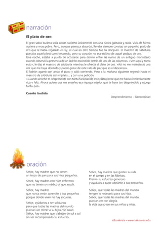 narración
El plato de oro
El gran sabio budista solía andar cubierto únicamente con una túnica gastada y raída. Vivía de forma
austera y muy pobre. Pero, aunque parezca absurdo, llevaba siempre consigo un pequeño plato de
oro que le había regalado el rey, el cual en otro tiempo fue su discípulo. El maestro de sabiduría
portaba aquel plato como recuerdo, pero su corazón no era esclavo de aquel pedazo de oro.
Una noche, estaba a punto de acostarse para dormir entre las ruinas de un antiguo monasterio
cuando observó la presencia de un ladrón escondido detrás de una de las columnas. «Ven aquí y toma
esto», le dijo el maestro de sabiduría mientras le ofrecía el plato de oro. «Así no me molestarás una
vez que me haya dormido y podré gozar de este rato de paz que es el descanso».
El ladrón agarró con ansia el plato y salió corriendo. Pero a la mañana siguiente regresó hasta el
maestro de sabiduría con el plato... y con una petición:
«Cuando anoche te desprendiste con tanta facilidad de este plato pensé que me hacías inmensamente
rico y feliz. Ahora quiero que me enseñes esa riqueza interior que te hace tan desprendido y otorga
tanta paz»

Cuento budista
                                                                    Desprendimiento · Generosidad




oración
Señor, hay madres que no tienen                    Señor, hay madres que gastan su vida
un trozo de pan para sus hijos pequeños.           en el campo y en las fábricas.
                                                   Premia su esfuerzo generoso
Señor, hay madres con hijos enfermos
                                                   y ayúdales a sacar adelante a sus pequeños.
que no tienen un médico al que acudir.
Señor, hay madres                                  Señor, que todas las madres del mundo
que nunca verán aprender a sus pequeños            tengan lo necesario para sus hijos.
porque donde viven no hay escuelas.                Señor, que todas las madres del mundo
                                                   puedan ver con alegría
Señor, ayúdanos a ser solidarios
                                                   la vida que crece en sus niños y niñas.
para que todas las madres del mundo
puedan ver crecer a su hijos con salud.
Señor, hay madres que trabajan de sol a sol
sin ver recompensado su esfuerzo.
                                                                     sdb valencia · www.salesianos.edu
 