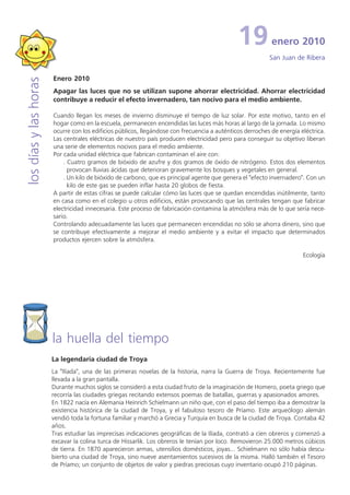 19           enero 2010
                                                                                                          San Juan de Ribera

                       Enero 2010
los días y las horas


                       Apagar las luces que no se utilizan supone ahorrar electricidad. Ahorrar electricidad
                       contribuye a reducir el efecto invernadero, tan nocivo para el medio ambiente.

                       Cuando llegan los meses de invierno disminuye el tiempo de luz solar. Por este motivo, tanto en el
                       hogar como en la escuela, permanecen encendidas las luces más horas al largo de la jornada. Lo mismo
                       ocurre con los edificios públicos, llegándose con frecuencia a auténticos derroches de energía eléctrica.
                       Las centrales eléctricas de nuestro país producen electricidad pero para conseguir su objetivo liberan
                       una serie de elementos nocivos para el medio ambiente.
                       Por cada unidad eléctrica que fabrican contaminan el aire con:
                           . Cuatro gramos de bióxido de azufre y dos gramos de óxido de nitrógeno. Estos dos elementos
                             provocan lluvias ácidas que deterioran gravemente los bosques y vegetales en general.
                           . Un kilo de bióxido de carbono, que es principal agente que genera el "efecto invernadero". Con un
                             kilo de este gas se pueden inflar hasta 20 globos de fiesta.
                       A partir de estas cifras se puede calcular cómo las luces que se quedan encendidas inútilmente, tanto
                       en casa como en el colegio u otros edificios, están provocando que las centrales tengan que fabricar
                       electricidad innecesaria. Este proceso de fabricación contamina la atmósfera más de lo que sería nece-
                       sario.
                       Controlando adecuadamente las luces que permanecen encendidas no sólo se ahorra dinero, sino que
                       se contribuye efectivamente a mejorar el medio ambiente y a evitar el impacto que determinados
                       productos ejercen sobre la atmósfera.

                                                                                                                       Ecología




                       la huella del tiempo
                       La legendaria ciudad de Troya
                       La "Ilíada", una de las primeras novelas de la historia, narra la Guerra de Troya. Recientemente fue
                       llevada a la gran pantalla.
                       Durante muchos siglos se consideró a esta ciudad fruto de la imaginación de Homero, poeta griego que
                       recorría las ciudades griegas recitando extensos poemas de batallas, guerras y apasionados amores.
                       En 1822 nacía en Alemania Heinrich Schielmann un niño que, con el paso del tiempo iba a demostrar la
                       existencia histórica de la ciudad de Troya, y el fabuloso tesoro de Príamo. Este arqueólogo alemán
                       vendió toda la fortuna familiar y marchó a Grecia y Turquía en busca de la ciudad de Troya. Contaba 42
                       años.
                       Tras estudiar las imprecisas indicaciones geográficas de la Ilíada, contrató a cien obreros y comenzó a
                       excavar la colina turca de Hissarlik. Los obreros le tenían por loco. Removieron 25.000 metros cúbicos
                       de tierra. En 1870 aparecieron armas, utensilios domésticos, joyas... Schielmann no sólo había descu-
                       bierto una ciudad de Troya, sino nueve asentamientos sucesivos de la misma. Halló también el Tesoro
                       de Príamo; un conjunto de objetos de valor y piedras preciosas cuyo inventario ocupó 210 páginas.
 