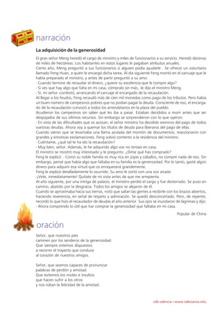 narración
La adquisición de la generosidad
El gran señor Meng heredó el cargo de ministro y miles de funcionarios a su servicio. Heredó decenas
de miles de hectáreas. Los habitantes en estos lugares le pagaban atributos anuales.
Cierto año, Meng preguntó a sus funcionarios si alguien podía ayudarle . Se ofreció un voluntario
llamado Feng Huan, a quien le encargó dicha tarea. Al día siguiente Feng montó en el carruaje que le
había preparado el ministro, y antes de partir preguntó a su amo:
- Cuando termine de recaudar el dinero, ¿quiere su excelencia que le compre algo?
- Si ves que hay algo que falta en mi casa, cómpralo sin más, -le dijo el ministro Meng.
- Sí, mi señor -contestó, arrancando el carruaje el encargado de la recaudación.
Al llegar a los feudos, Feng recaudó más de cien mil monedas como pago de los tributos. Pero había
un buen número de campesinos pobres que no podían pagar la deuda. Consciente de eso, el encarga-
do de la recaudación convocó a todos los arrendatarios en la plaza del pueblo.
Acudieron los campesinos sin saber qué les iba a pasar. Estaban decididos a morir antes que ser
despojados de sus últimos recursos. Sin embargo se sorprendieron con lo que oyeron:
- En vista de las dificultades que os acosan, el señor ministro ha decidido eximiros del pago de todos
vuestras deudas. Ahora voy a quemar los títulos de deuda para liberaros del pago de ellas.
Cuando vieron que se levantaba una llama azulada del montón de documentos, reaccionaron con
grandes y emotivas exclamaciones. Feng volvió contento a la residencia del ministro.
- Cuéntame, ¿qué tal te ha ido la recaudación?
- Muy bien, señor. Además, le he adquirido algo vos no teníais en casa.
El ministro se mostró muy interesado y le pregunto: ¿Dime qué has comprado?
Feng le explicó: - Como su noble familia es muy rica en joyas y caballos, no compré nada de eso. Sin
embargo, pensé que había algo que faltaba en su familia es la generosidad. Por lo tanto, gasté algún
dinero para adquirir esa virtud que os enriquecerá grandemente.
Feng le explicó detalladamente lo ocurrido. Su amo le cortó con una voz airada:
-¡Vete, inmediatamente! Quítate de mi vista antes de que me arrepienta.
Al año siguiente, por una intriga de palacio, el ministro perdió el cargo y fue desterrado. Se puso en
camino, abatido por la desgracia. Todos los amigos se alejaron de él.
Cuando se aproximaba hacia sus tierras, notó que salían las gentes a recibirle con los brazos abiertos,
haciendo reverencia, en señal de respeto y admiración. Se quedó desconcertado. Pero, de repente,
recordó lo que hizo el recaudador de deudas el año anterior. Sus ojos se inundaron de lágrimas y dijo:
- Ahora comprendo lo útil que fue comprar la generosidad que faltaba en mi casa.
                                                                                     Popular de China


oración
Señor, que nuestros pies
caminen por los senderos de la generosidad.
Que siempre estemos dispuestos
a recorrer el trayecto que conduce
al corazón de nuestros amigos.

Señor, que seamos capaces de pronunciar
palabras de perdón y amistad.
Que evitemos los motes e insultos
que hacen sufrir a los otros
y nos roban la felicidad de la amistad.



                                                                      sdb valencia · www.salesianos.edu
 